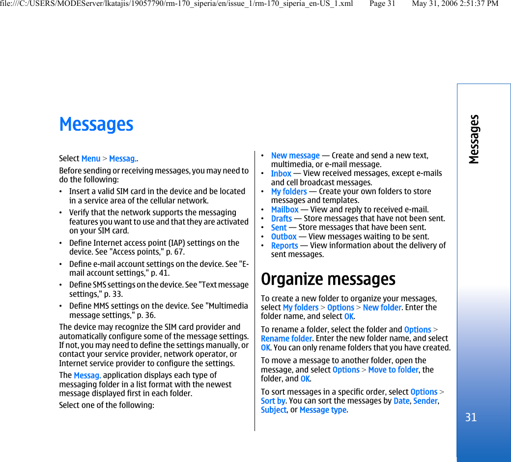 MessagesSelect Menu &gt; Messag..Before sending or receiving messages, you may need todo the following:•Insert a valid SIM card in the device and be locatedin a service area of the cellular network.•Verify that the network supports the messagingfeatures you want to use and that they are activatedon your SIM card.•Define Internet access point (IAP) settings on thedevice. See &quot;Access points,&quot; p. 67.•Define e-mail account settings on the device. See &quot;E-mail account settings,&quot; p. 41.•Define SMS settings on the device. See &quot;Text messagesettings,&quot; p. 33.•Define MMS settings on the device. See &quot;Multimediamessage settings,&quot; p. 36.The device may recognize the SIM card provider andautomatically configure some of the message settings.If not, you may need to define the settings manually, orcontact your service provider, network operator, orInternet service provider to configure the settings.The Messag. application displays each type ofmessaging folder in a list format with the newestmessage displayed first in each folder.Select one of the following:•New message — Create and send a new text,multimedia, or e-mail message.•Inbox — View received messages, except e-mailsand cell broadcast messages.•My folders — Create your own folders to storemessages and templates.•Mailbox — View and reply to received e-mail.•Drafts — Store messages that have not been sent.•Sent — Store messages that have been sent.•Outbox — View messages waiting to be sent.•Reports — View information about the delivery ofsent messages.Organize messagesTo create a new folder to organize your messages,select My folders &gt; Options &gt; New folder. Enter thefolder name, and select OK.To rename a folder, select the folder and Options &gt;Rename folder. Enter the new folder name, and selectOK. You can only rename folders that you have created.To move a message to another folder, open themessage, and select Options &gt; Move to folder, thefolder, and OK.To sort messages in a specific order, select Options &gt;Sort by. You can sort the messages by Date, Sender,Subject, or Message type.31Messagesfile:///C:/USERS/MODEServer/lkatajis/19057790/rm-170_siperia/en/issue_1/rm-170_siperia_en-US_1.xml Page 31 May 31, 2006 2:51:37 PM