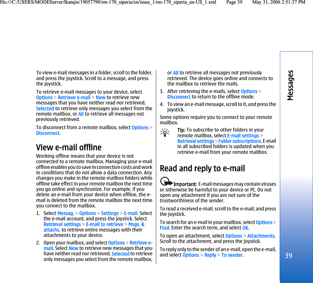 To view e-mail messages in a folder, scroll to the folder,and press the joystick. Scroll to a message, and pressthe joystick.To retrieve e-mail messages to your device, selectOptions &gt; Retrieve e-mail &gt; New to retrieve newmessages that you have neither read nor retrieved,Selected to retrieve only messages you select from theremote mailbox, or All to retrieve all messages notpreviously retrieved.To disconnect from a remote mailbox, select Options &gt;Disconnect.View e-mail offlineWorking offline means that your device is notconnected to a remote mailbox. Managing your e-mailoffline enables you to save in connection costs and workin conditions that do not allow a data connection. Anychanges you make in the remote mailbox folders whileoffline take effect in your remote mailbox the next timeyou go online and synchronize. For example, if youdelete an e-mail from your device when offline, the e-mail is deleted from the remote mailbox the next timeyou connect to the mailbox.1. Select Messag. &gt; Options &gt; Settings &gt; E-mail. Selectthe e-mail account, and press the joystick. SelectRetrieval settings &gt; E-mail to retrieve &gt; Msgs. &amp;attachs. to retrieve entire messages with theirattachments to your device.2. Open your mailbox, and select Options &gt; Retrieve e-mail. Select New to retrieve new messages that youhave neither read nor retrieved, Selected to retrieveonly messages you select from the remote mailbox,or All to retrieve all messages not previouslyretrieved. The device goes online and connects tothe mailbox to retrieve the mails.3. After retrieving the e-mails, select Options &gt;Disconnect to return to the offline mode.4. To view an e-mail message, scroll to it, and press thejoystick.Some options require you to connect to your remotemailbox.Tip: To subscribe to other folders in yourremote mailbox, select E-mail settings &gt;Retrieval settings &gt; Folder subscriptions. E-mailin all subscribed folders is updated when youretrieve e-mail from your remote mailbox.Read and reply to e-mailImportant:  E-mail messages may contain virusesor otherwise be harmful to your device or PC. Do notopen any attachment if you are not sure of thetrustworthiness of the sender.To read a received e-mail, scroll to the e-mail, and pressthe joystick.To search for an e-mail in your mailbox, select Options &gt;Find. Enter the search term, and select OK.To open an attachment, select Options &gt; Attachments.Scroll to the attachment, and press the joystick.To reply only to the sender of an e-mail, open the e-mail,and select Options &gt; Reply &gt; To sender.39Messagesfile:///C:/USERS/MODEServer/lkatajis/19057790/rm-170_siperia/en/issue_1/rm-170_siperia_en-US_1.xml Page 39 May 31, 2006 2:51:37 PMfile:///C:/USERS/MODEServer/lkatajis/19057790/rm-170_siperia/en/issue_1/rm-170_siperia_en-US_1.xml Page 39 May 31, 2006 2:51:37 PM