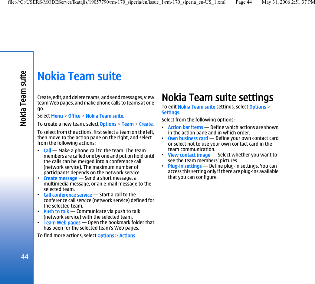 Nokia Team suiteCreate, edit, and delete teams, and send messages, viewteam Web pages, and make phone calls to teams at onego.Select Menu &gt; Office &gt; Nokia Team suite.To create a new team, select Options &gt; Team &gt; Create.To select from the actions, first select a team on the left,then move to the action pane on the right, and selectfrom the following actions:•Call — Make a phone call to the team. The teammembers are called one by one and put on hold untilthe calls can be merged into a conference call(network service). The maximum number ofparticipants depends on the network service.•Create message — Send a short message, amultimedia message, or an e-mail message to theselected team.•Call conference service — Start a call to theconference call service (network service) defined forthe selected team.•Push to talk — Communicate via push to talk(network service) with the selected team.•Team Web pages — Open the bookmark folder thathas been for the selected team&apos;s Web pages.To find more actions, select Options &gt; ActionsNokia Team suite settingsTo edit Nokia Team suite settings, select Options &gt;Settings.Select from the following options:•Action bar items — Define which actions are shownin the action pane and in which order.•Own business card — Define your own contact cardor select not to use your own contact card in theteam communication.•View contact image — Select whether you want tosee the team members&apos; pictures.•Plug-in settings — Define plug-in settings. You canaccess this setting only if there are plug-ins availablethat you can configure.44Nokia Team suitefile:///C:/USERS/MODEServer/lkatajis/19057790/rm-170_siperia/en/issue_1/rm-170_siperia_en-US_1.xml Page 44 May 31, 2006 2:51:37 PM