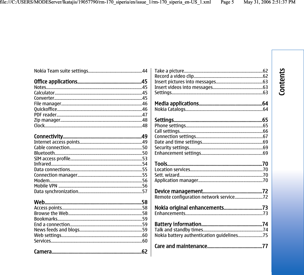 Nokia Team suite settings..................................................44Office applications.....................................................45Notes..........................................................................................45Calculator..................................................................................45Converter..................................................................................45File manager...........................................................................46Quickoffice...............................................................................46PDF reader................................................................................47Zip manager............................................................................48Clock...........................................................................................48Connectivity.................................................................49Internet access points..........................................................49Cable connection....................................................................50Bluetooth..................................................................................50SIM access profile...................................................................53Infrared.....................................................................................54Data connections...................................................................55Connection manager............................................................55Modem......................................................................................56Mobile VPN ..............................................................................56Data synchronization............................................................57Web................................................................................58Access points...........................................................................58Browse the Web.....................................................................58Bookmarks...............................................................................59End a connection....................................................................59News feeds and blogs..........................................................59Web settings...........................................................................60Services.....................................................................................60Camera..........................................................................62Take a picture.........................................................................62Record a video clip................................................................62Insert pictures into messages............................................63Insert videos into messages...............................................63Settings.....................................................................................63Media applications....................................................64Nokia Catalogs........................................................................64Settings.........................................................................65Phone settings........................................................................65Call settings..............................................................................66Connection settings..............................................................67Date and time settings.........................................................69Security settings.....................................................................69Enhancement settings.........................................................69Tools...............................................................................70Location services....................................................................70Sett. wizard..............................................................................70Application manager............................................................70Device management.................................................72Remote configuration network service..........................72Nokia original enhancements...............................73Enhancements........................................................................73Battery information..................................................74Talk and standby times........................................................74Nokia battery authentication guidelines.......................75Care and maintenance.............................................77Contentsfile:///C:/USERS/MODEServer/lkatajis/19057790/rm-170_siperia/en/issue_1/rm-170_siperia_en-US_1.xml Page 5 May 31, 2006 2:51:37 PMfile:///C:/USERS/MODEServer/lkatajis/19057790/rm-170_siperia/en/issue_1/rm-170_siperia_en-US_1.xml Page 5 May 31, 2006 2:51:37 PM