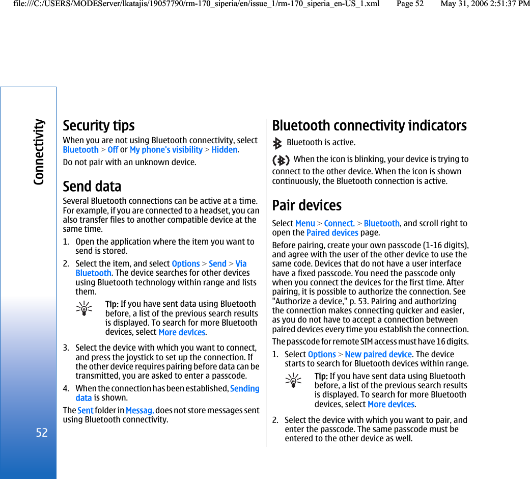 Security tipsWhen you are not using Bluetooth connectivity, selectBluetooth &gt; Off or My phone&apos;s visibility &gt; Hidden.Do not pair with an unknown device.Send dataSeveral Bluetooth connections can be active at a time.For example, if you are connected to a headset, you canalso transfer files to another compatible device at thesame time.1. Open the application where the item you want tosend is stored.2. Select the item, and select Options &gt; Send &gt; ViaBluetooth. The device searches for other devicesusing Bluetooth technology within range and liststhem.Tip: If you have sent data using Bluetoothbefore, a list of the previous search resultsis displayed. To search for more Bluetoothdevices, select More devices.3. Select the device with which you want to connect,and press the joystick to set up the connection. Ifthe other device requires pairing before data can betransmitted, you are asked to enter a passcode.4. When the connection has been established, Sendingdata is shown.The Sent folder in Messag. does not store messages sentusing Bluetooth connectivity.Bluetooth connectivity indicators  Bluetooth is active.  When the icon is blinking, your device is trying toconnect to the other device. When the icon is showncontinuously, the Bluetooth connection is active.Pair devicesSelect Menu &gt; Connect. &gt; Bluetooth, and scroll right toopen the Paired devices page.Before pairing, create your own passcode (1-16 digits),and agree with the user of the other device to use thesame code. Devices that do not have a user interfacehave a fixed passcode. You need the passcode onlywhen you connect the devices for the first time. Afterpairing, it is possible to authorize the connection. See&quot;Authorize a device,&quot; p. 53. Pairing and authorizingthe connection makes connecting quicker and easier,as you do not have to accept a connection betweenpaired devices every time you establish the connection.The passcode for remote SIM access must have 16 digits.1. Select Options &gt; New paired device. The devicestarts to search for Bluetooth devices within range.Tip: If you have sent data using Bluetoothbefore, a list of the previous search resultsis displayed. To search for more Bluetoothdevices, select More devices.2. Select the device with which you want to pair, andenter the passcode. The same passcode must beentered to the other device as well.52Connectivityfile:///C:/USERS/MODEServer/lkatajis/19057790/rm-170_siperia/en/issue_1/rm-170_siperia_en-US_1.xml Page 52 May 31, 2006 2:51:37 PMfile:///C:/USERS/MODEServer/lkatajis/19057790/rm-170_siperia/en/issue_1/rm-170_siperia_en-US_1.xml Page 52 May 31, 2006 2:51:37 PM