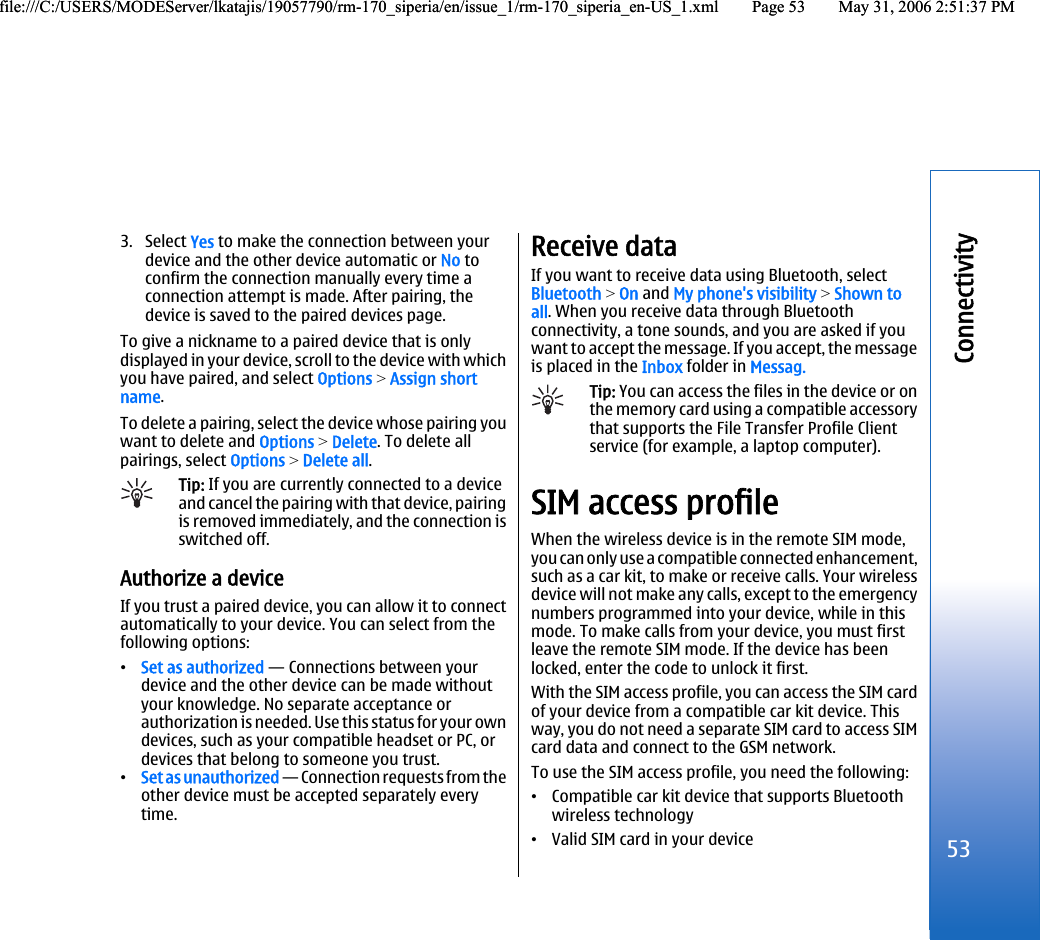 3. Select Yes to make the connection between yourdevice and the other device automatic or No toconfirm the connection manually every time aconnection attempt is made. After pairing, thedevice is saved to the paired devices page.To give a nickname to a paired device that is onlydisplayed in your device, scroll to the device with whichyou have paired, and select Options &gt; Assign shortname.To delete a pairing, select the device whose pairing youwant to delete and Options &gt; Delete. To delete allpairings, select Options &gt; Delete all.Tip: If you are currently connected to a deviceand cancel the pairing with that device, pairingis removed immediately, and the connection isswitched off.Authorize a deviceIf you trust a paired device, you can allow it to connectautomatically to your device. You can select from thefollowing options:•Set as authorized — Connections between yourdevice and the other device can be made withoutyour knowledge. No separate acceptance orauthorization is needed. Use this status for your owndevices, such as your compatible headset or PC, ordevices that belong to someone you trust.•Set as unauthorized — Connection requests from theother device must be accepted separately everytime.Receive dataIf you want to receive data using Bluetooth, selectBluetooth &gt; On and My phone&apos;s visibility &gt; Shown toall. When you receive data through Bluetoothconnectivity, a tone sounds, and you are asked if youwant to accept the message. If you accept, the messageis placed in the Inbox folder in Messag.Tip: You can access the files in the device or onthe memory card using a compatible accessorythat supports the File Transfer Profile Clientservice (for example, a laptop computer).SIM access profileWhen the wireless device is in the remote SIM mode,you can only use a compatible connected enhancement,such as a car kit, to make or receive calls. Your wirelessdevice will not make any calls, except to the emergencynumbers programmed into your device, while in thismode. To make calls from your device, you must firstleave the remote SIM mode. If the device has beenlocked, enter the code to unlock it first.With the SIM access profile, you can access the SIM cardof your device from a compatible car kit device. Thisway, you do not need a separate SIM card to access SIMcard data and connect to the GSM network.To use the SIM access profile, you need the following:•Compatible car kit device that supports Bluetoothwireless technology•Valid SIM card in your device53Connectivityfile:///C:/USERS/MODEServer/lkatajis/19057790/rm-170_siperia/en/issue_1/rm-170_siperia_en-US_1.xml Page 53 May 31, 2006 2:51:37 PMfile:///C:/USERS/MODEServer/lkatajis/19057790/rm-170_siperia/en/issue_1/rm-170_siperia_en-US_1.xml Page 53 May 31, 2006 2:51:37 PM