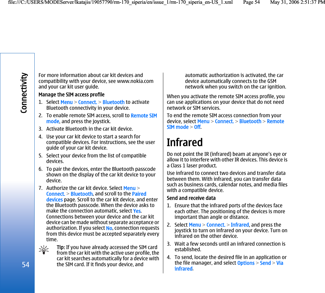 For more information about car kit devices andcompatibility with your device, see www.nokia.comand your car kit user guide.Manage the SIM access profile1. Select Menu &gt; Connect. &gt; Bluetooth to activateBluetooth connectivity in your device.2. To enable remote SIM access, scroll to Remote SIMmode, and press the joystick.3. Activate Bluetooth in the car kit device.4. Use your car kit device to start a search forcompatible devices. For instructions, see the userguide of your car kit device.5. Select your device from the list of compatibledevices.6. To pair the devices, enter the Bluetooth passcodeshown on the display of the car kit device to yourdevice.7. Authorize the car kit device. Select Menu &gt;Connect. &gt; Bluetooth, and scroll to the Paireddevices page. Scroll to the car kit device, and enterthe Bluetooth passcode. When the device asks tomake the connection automatic, select Yes.Connections between your device and the car kitdevice can be made without separate acceptance orauthorization. If you select No, connection requestsfrom this device must be accepted separately everytime.Tip: If you have already accessed the SIM cardfrom the car kit with the active user profile, thecar kit searches automatically for a device withthe SIM card. If it finds your device, andautomatic authorization is activated, the cardevice automatically connects to the GSMnetwork when you switch on the car ignition.When you activate the remote SIM access profile, youcan use applications on your device that do not neednetwork or SIM services.To end the remote SIM access connection from yourdevice, select Menu &gt; Connect. &gt; Bluetooth &gt; RemoteSIM mode &gt; Off.InfraredDo not point the IR (infrared) beam at anyone&apos;s eye orallow it to interfere with other IR devices. This device isa Class 1 laser product.Use infrared to connect two devices and transfer databetween them. With infrared, you can transfer datasuch as business cards, calendar notes, and media fileswith a compatible device.Send and receive data1. Ensure that the infrared ports of the devices faceeach other. The positioning of the devices is moreimportant than angle or distance.2. Select Menu &gt; Connect. &gt; Infrared, and press thejoystick to turn on infrared on your device. Turn oninfrared on the other device.3. Wait a few seconds until an infrared connection isestablished.4. To send, locate the desired file in an application orthe file manager, and select Options &gt; Send &gt; Viainfrared.54Connectivityfile:///C:/USERS/MODEServer/lkatajis/19057790/rm-170_siperia/en/issue_1/rm-170_siperia_en-US_1.xml Page 54 May 31, 2006 2:51:37 PMfile:///C:/USERS/MODEServer/lkatajis/19057790/rm-170_siperia/en/issue_1/rm-170_siperia_en-US_1.xml Page 54 May 31, 2006 2:51:37 PM