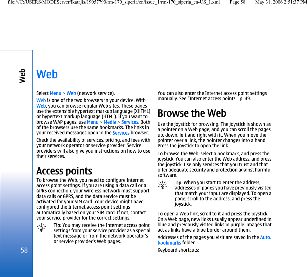 WebSelect Menu &gt; Web (network service).Web is one of the two browsers in your device. WithWeb, you can browse regular Web sites. These pagesuse the extensible hypertext markup language (XHTML)or hypertext markup language (HTML). If you want tobrowse WAP pages, use Menu &gt; Media &gt; Services. Bothof the browsers use the same bookmarks. The links inyour received messages open in the Services browser.Check the availability of services, pricing, and fees withyour network operator or service provider. Serviceproviders will also give you instructions on how to usetheir services.Access pointsTo browse the Web, you need to configure Internetaccess point settings. If you are using a data call or aGPRS connection, your wireless network must supportdata calls or GPRS, and the data service must beactivated for your SIM card. Your device might haveconfigured the Internet access point settingsautomatically based on your SIM card. If not, contactyour service provider for the correct settings.Tip: You may receive the Internet access pointsettings from your service provider as a specialtext message or from the network operator&apos;sor service provider&apos;s Web pages.You can also enter the Internet access point settingsmanually. See &quot;Internet access points,&quot; p. 49.Browse the WebUse the joystick for browsing. The joystick is shown asa pointer on a Web page, and you can scroll the pagesup, down, left and right with it. When you move thepointer over a link, the pointer changes into a hand.Press the joystick to open the link.To browse the Web, select a bookmark, and press thejoystick. You can also enter the Web address, and pressthe joystick. Use only services that you trust and thatoffer adequate security and protection against harmfulsoftware.Tip: When you start to enter the address,addresses of pages you have previously visitedthat match your input are displayed. To open apage, scroll to the address, and press thejoystick.To open a Web link, scroll to it and press the joystick.On a Web page, new links usually appear underlined inblue and previously visited links in purple. Images thatact as links have a blue border around them.Addresses of the pages you visit are saved in the Auto.bookmarks folder.Keyboard shortcuts:58Webfile:///C:/USERS/MODEServer/lkatajis/19057790/rm-170_siperia/en/issue_1/rm-170_siperia_en-US_1.xml Page 58 May 31, 2006 2:51:37 PM