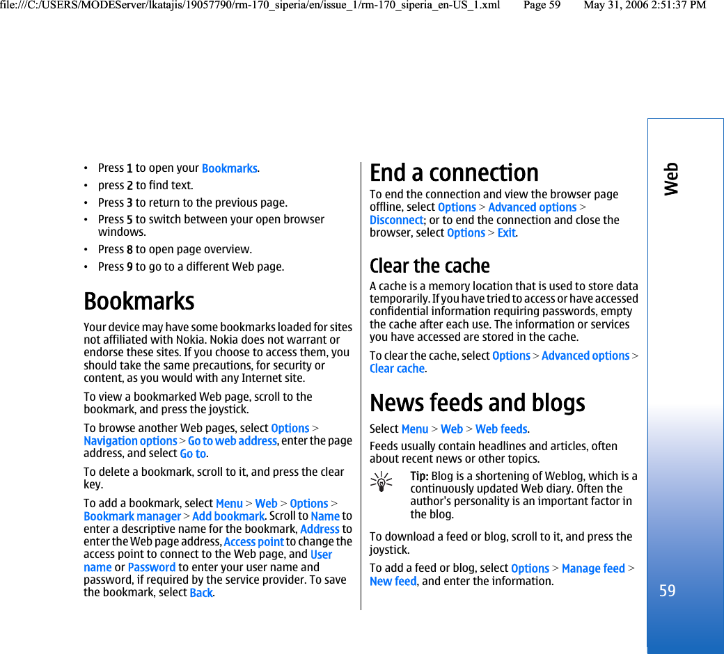 •Press 1 to open your Bookmarks.•press 2 to find text.•Press 3 to return to the previous page.•Press 5 to switch between your open browserwindows.•Press 8 to open page overview.•Press 9 to go to a different Web page.BookmarksYour device may have some bookmarks loaded for sitesnot affiliated with Nokia. Nokia does not warrant orendorse these sites. If you choose to access them, youshould take the same precautions, for security orcontent, as you would with any Internet site.To view a bookmarked Web page, scroll to thebookmark, and press the joystick.To browse another Web pages, select Options &gt;Navigation options &gt; Go to web address, enter the pageaddress, and select Go to.To delete a bookmark, scroll to it, and press the clearkey.To add a bookmark, select Menu &gt; Web &gt; Options &gt;Bookmark manager &gt; Add bookmark. Scroll to Name toenter a descriptive name for the bookmark, Address toenter the Web page address, Access point to change theaccess point to connect to the Web page, and Username or Password to enter your user name andpassword, if required by the service provider. To savethe bookmark, select Back.End a connectionTo end the connection and view the browser pageoffline, select Options &gt; Advanced options &gt;Disconnect; or to end the connection and close thebrowser, select Options &gt; Exit.Clear the cacheA cache is a memory location that is used to store datatemporarily. If you have tried to access or have accessedconfidential information requiring passwords, emptythe cache after each use. The information or servicesyou have accessed are stored in the cache.To clear the cache, select Options &gt; Advanced options &gt;Clear cache.News feeds and blogsSelect Menu &gt; Web &gt; Web feeds.Feeds usually contain headlines and articles, oftenabout recent news or other topics.Tip: Blog is a shortening of Weblog, which is acontinuously updated Web diary. Often theauthor&apos;s personality is an important factor inthe blog.To download a feed or blog, scroll to it, and press thejoystick.To add a feed or blog, select Options &gt; Manage feed &gt;New feed, and enter the information.59Webfile:///C:/USERS/MODEServer/lkatajis/19057790/rm-170_siperia/en/issue_1/rm-170_siperia_en-US_1.xml Page 59 May 31, 2006 2:51:37 PMfile:///C:/USERS/MODEServer/lkatajis/19057790/rm-170_siperia/en/issue_1/rm-170_siperia_en-US_1.xml Page 59 May 31, 2006 2:51:37 PM