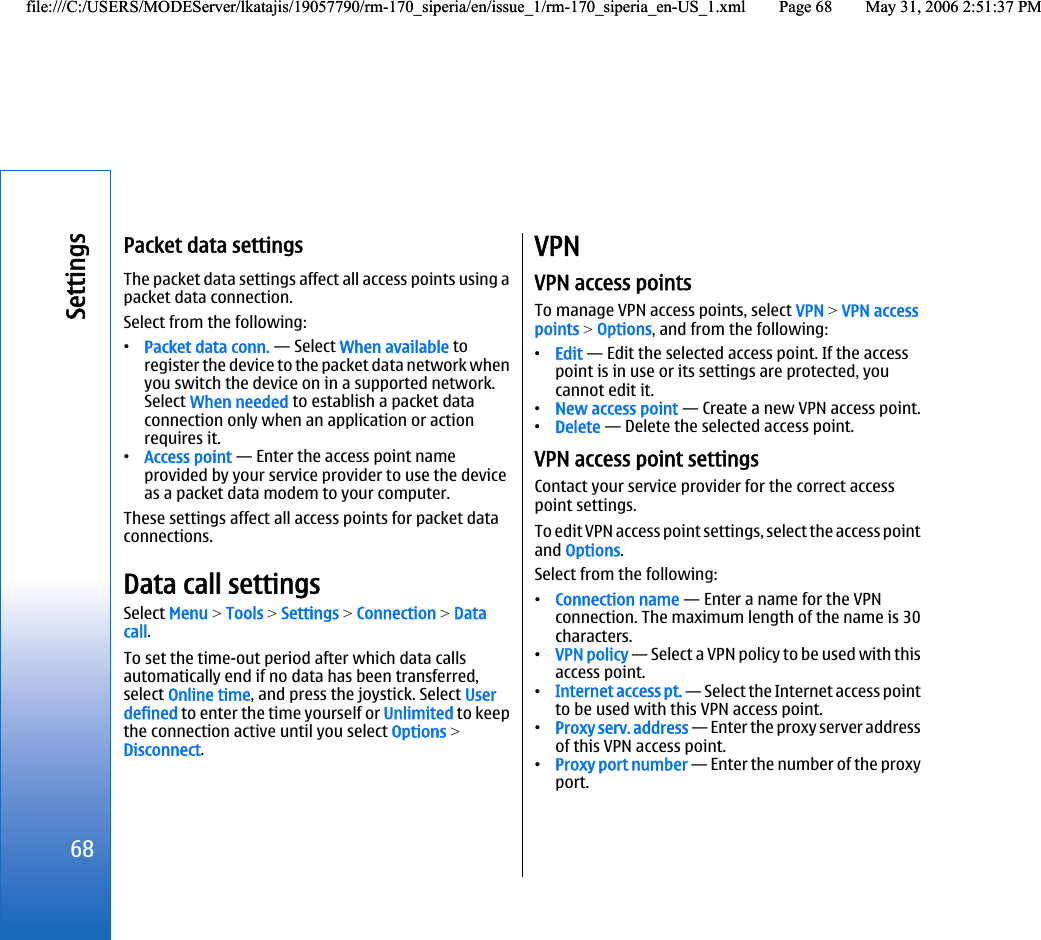 Packet data settingsThe packet data settings affect all access points using apacket data connection.Select from the following:•Packet data conn. — Select When available toregister the device to the packet data network whenyou switch the device on in a supported network.Select When needed to establish a packet dataconnection only when an application or actionrequires it.•Access point — Enter the access point nameprovided by your service provider to use the deviceas a packet data modem to your computer.These settings affect all access points for packet dataconnections.Data call settingsSelect Menu &gt; Tools &gt; Settings &gt; Connection &gt; Datacall.To set the time-out period after which data callsautomatically end if no data has been transferred,select Online time, and press the joystick. Select Userdefined to enter the time yourself or Unlimited to keepthe connection active until you select Options &gt;Disconnect.VPNVPN access pointsTo manage VPN access points, select VPN &gt; VPN accesspoints &gt; Options, and from the following:•Edit — Edit the selected access point. If the accesspoint is in use or its settings are protected, youcannot edit it.•New access point — Create a new VPN access point.•Delete — Delete the selected access point.VPN access point settingsContact your service provider for the correct accesspoint settings.To edit VPN access point settings, select the access pointand Options.Select from the following:•Connection name — Enter a name for the VPNconnection. The maximum length of the name is 30characters.•VPN policy — Select a VPN policy to be used with thisaccess point.•Internet access pt. — Select the Internet access pointto be used with this VPN access point.•Proxy serv. address — Enter the proxy server addressof this VPN access point.•Proxy port number — Enter the number of the proxyport.68Settingsfile:///C:/USERS/MODEServer/lkatajis/19057790/rm-170_siperia/en/issue_1/rm-170_siperia_en-US_1.xml Page 68 May 31, 2006 2:51:37 PMfile:///C:/USERS/MODEServer/lkatajis/19057790/rm-170_siperia/en/issue_1/rm-170_siperia_en-US_1.xml Page 68 May 31, 2006 2:51:37 PM