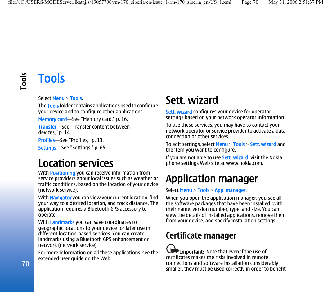 ToolsSelect Menu &gt; Tools.The Tools folder contains applications used to configureyour device and to configure other applications.Memory card—See &quot;Memory card,&quot; p. 16.Transfer—See &quot;Transfer content betweendevices,&quot; p. 14.Profiles—See &quot;Profiles,&quot; p. 13.Settings—See &quot;Settings,&quot; p. 65.Location servicesWith Positioning you can receive information fromservice providers about local issues such as weather ortraffic conditions, based on the location of your device(network service).With Navigator you can view your current location, findyour way to a desired location, and track distance. Theapplication requires a Bluetooth GPS accessory tooperate.With Landmarks you can save coordinates togeographic locations to your device for later use indifferent location-based services. You can createlandmarks using a Bluetooth GPS enhancement ornetwork (network service).For more information on all these applications, see theextended user guide on the Web.Sett. wizardSett. wizard configures your device for operatorsettings based on your network operator information.To use these services, you may have to contact yournetwork operator or service provider to activate a dataconnection or other services.To edit settings, select Menu &gt; Tools &gt; Sett. wizard andthe item you want to configure.If you are not able to use Sett. wizard, visit the Nokiaphone settings Web site at www.nokia.com.Application managerSelect Menu &gt; Tools &gt; App. manager.When you open the application manager, you see allthe software packages that have been installed, withtheir name, version number, type, and size. You canview the details of installed applications, remove themfrom your device, and specify installation settings.Certificate managerImportant:  Note that even if the use ofcertificates makes the risks involved in remoteconnections and software installation considerablysmaller, they must be used correctly in order to benefit70Toolsfile:///C:/USERS/MODEServer/lkatajis/19057790/rm-170_siperia/en/issue_1/rm-170_siperia_en-US_1.xml Page 70 May 31, 2006 2:51:37 PM