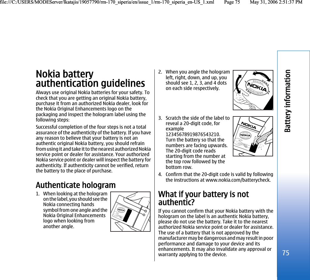 Nokia batteryauthentication guidelinesAlways use original Nokia batteries for your safety. Tocheck that you are getting an original Nokia battery,purchase it from an authorized Nokia dealer, look forthe Nokia Original Enhancements logo on thepackaging and inspect the hologram label using thefollowing steps:Successful completion of the four steps is not a totalassurance of the authenticity of the battery. If you haveany reason to believe that your battery is not anauthentic original Nokia battery, you should refrainfrom using it and take it to the nearest authorized Nokiaservice point or dealer for assistance. Your authorizedNokia service point or dealer will inspect the battery forauthenticity. If authenticity cannot be verified, returnthe battery to the place of purchase.Authenticate hologram1. When looking at the hologramon the label, you should see theNokia connecting handssymbol from one angle and theNokia Original Enhancementslogo when looking fromanother angle.2. When you angle the hologramleft, right, down, and up, youshould see 1, 2, 3, and 4 dotson each side respectively.3. Scratch the side of the label toreveal a 20-digit code, forexample12345678919876543210.Turn the battery so that thenumbers are facing upwards.The 20-digit code readsstarting from the number atthe top row followed by thebottom row.4. Confirm that the 20-digit code is valid by followingthe instructions at www.nokia.com/batterycheck.What if your battery is notauthentic?If you cannot confirm that your Nokia battery with thehologram on the label is an authentic Nokia battery,please do not use the battery. Take it to the nearestauthorized Nokia service point or dealer for assistance.The use of a battery that is not approved by themanufacturer may be dangerous and may result in poorperformance and damage to your device and itsenhancements. It may also invalidate any approval orwarranty applying to the device.75Battery informationfile:///C:/USERS/MODEServer/lkatajis/19057790/rm-170_siperia/en/issue_1/rm-170_siperia_en-US_1.xml Page 75 May 31, 2006 2:51:37 PMfile:///C:/USERS/MODEServer/lkatajis/19057790/rm-170_siperia/en/issue_1/rm-170_siperia_en-US_1.xml Page 75 May 31, 2006 2:51:37 PM