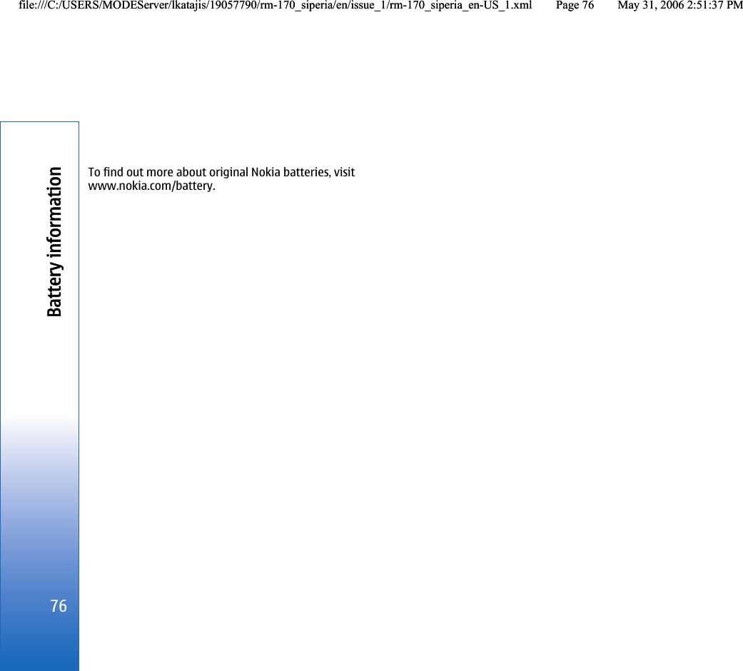 To find out more about original Nokia batteries, visitwww.nokia.com/battery.76Battery informationfile:///C:/USERS/MODEServer/lkatajis/19057790/rm-170_siperia/en/issue_1/rm-170_siperia_en-US_1.xml Page 76 May 31, 2006 2:51:37 PMfile:///C:/USERS/MODEServer/lkatajis/19057790/rm-170_siperia/en/issue_1/rm-170_siperia_en-US_1.xml Page 76 May 31, 2006 2:51:37 PM