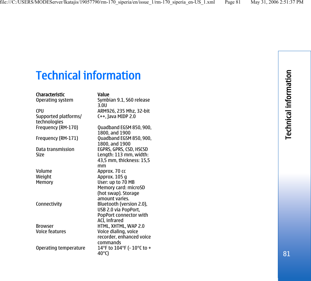 Technical informationCharacteristic ValueOperating system Symbian 9.1, S60 release3.0UCPU ARM926, 235 Mhz, 32-bitSupported platforms/technologiesC++, Java MIDP 2.0Frequency (RM-170) Quadband EGSM 850, 900,1800, and 1900Frequency (RM-171) Quadband EGSM 850, 900,1800, and 1900Data transmission EGPRS, GPRS, CSD, HSCSDSize Length: 113 mm, width:43,5 mm, thickness: 15,5mmVolume Approx. 70 ccWeight Approx. 105 gMemory User: up to 70 MBMemory card: microSD(hot swap). Storageamount varies.Connectivity Bluetooth (version 2.0),USB 2.0 via PopPort,PopPort connector withACI, infraredBrowser HTML, XHTML, WAP 2.0Voice features Voice dialing, voicerecorder, enhanced voicecommandsOperating temperature 14°F to 104°F (- 10°C to +40°C)81Technical informationfile:///C:/USERS/MODEServer/lkatajis/19057790/rm-170_siperia/en/issue_1/rm-170_siperia_en-US_1.xml Page 81 May 31, 2006 2:51:37 PM