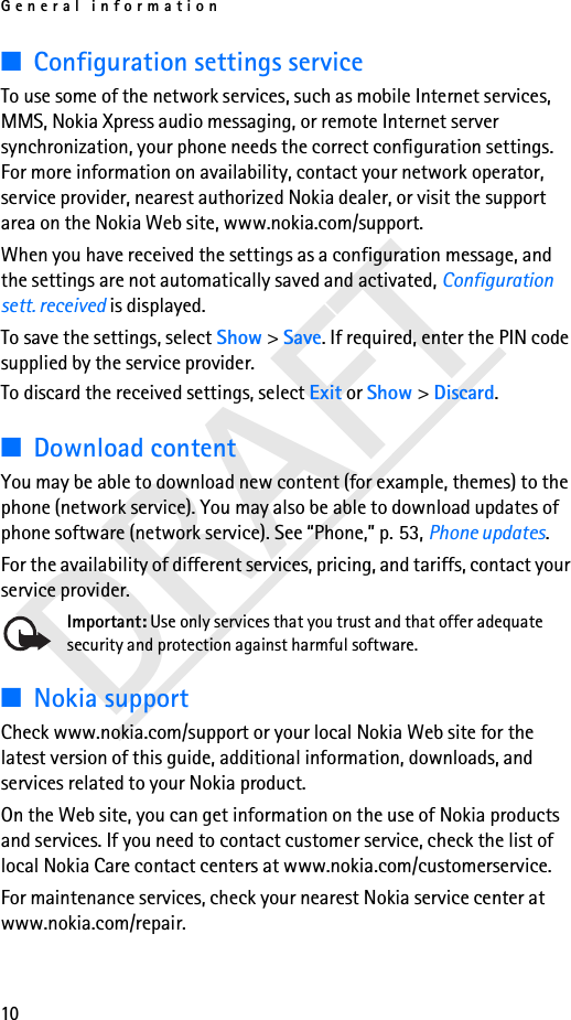 General information10DRAFT■Configuration settings serviceTo use some of the network services, such as mobile Internet services, MMS, Nokia Xpress audio messaging, or remote Internet server synchronization, your phone needs the correct configuration settings. For more information on availability, contact your network operator, service provider, nearest authorized Nokia dealer, or visit the support area on the Nokia Web site, www.nokia.com/support.When you have received the settings as a configuration message, and the settings are not automatically saved and activated, Configuration sett. received is displayed.To save the settings, select Show &gt; Save. If required, enter the PIN code supplied by the service provider.To discard the received settings, select Exit or Show &gt; Discard.■Download contentYou may be able to download new content (for example, themes) to the phone (network service). You may also be able to download updates of phone software (network service). See “Phone,” p. 53, Phone updates.For the availability of different services, pricing, and tariffs, contact your service provider.Important: Use only services that you trust and that offer adequate security and protection against harmful software.■Nokia supportCheck www.nokia.com/support or your local Nokia Web site for the latest version of this guide, additional information, downloads, and services related to your Nokia product.On the Web site, you can get information on the use of Nokia products and services. If you need to contact customer service, check the list of local Nokia Care contact centers at www.nokia.com/customerservice.For maintenance services, check your nearest Nokia service center at www.nokia.com/repair.