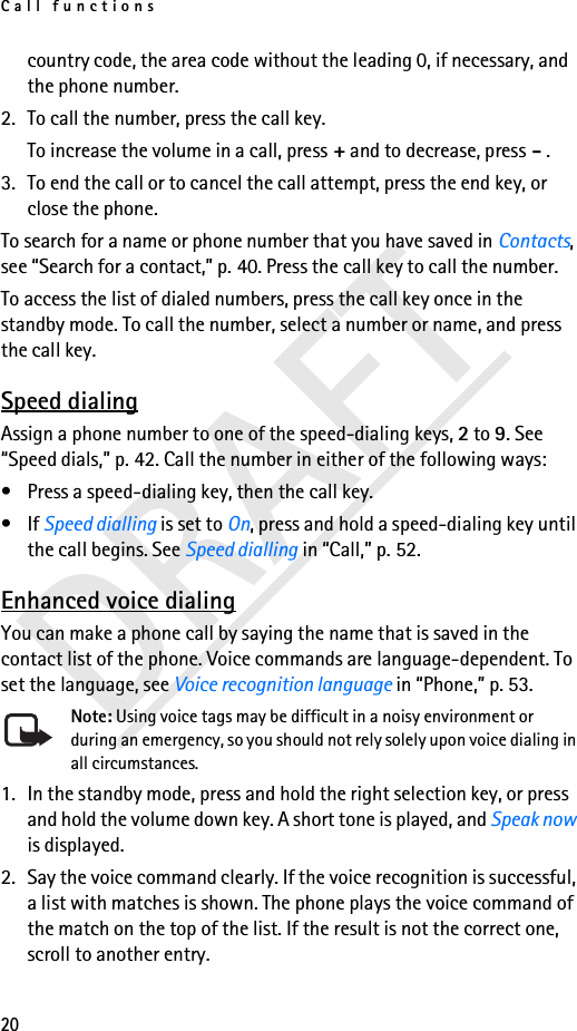 Call functions20DRAFTcountry code, the area code without the leading 0, if necessary, and the phone number.2. To call the number, press the call key.To increase the volume in a call, press + and to decrease, press - .3. To end the call or to cancel the call attempt, press the end key, or close the phone.To search for a name or phone number that you have saved in Contacts, see “Search for a contact,” p. 40. Press the call key to call the number.To access the list of dialed numbers, press the call key once in the standby mode. To call the number, select a number or name, and press the call key.Speed dialingAssign a phone number to one of the speed-dialing keys, 2 to 9. See “Speed dials,” p. 42. Call the number in either of the following ways:• Press a speed-dialing key, then the call key.•If Speed dialling is set to On, press and hold a speed-dialing key until the call begins. See Speed dialling in “Call,” p. 52.Enhanced voice dialingYou can make a phone call by saying the name that is saved in the contact list of the phone. Voice commands are language-dependent. To set the language, see Voice recognition language in “Phone,” p. 53.Note: Using voice tags may be difficult in a noisy environment or during an emergency, so you should not rely solely upon voice dialing in all circumstances.1. In the standby mode, press and hold the right selection key, or press and hold the volume down key. A short tone is played, and Speak now is displayed.2. Say the voice command clearly. If the voice recognition is successful, a list with matches is shown. The phone plays the voice command of the match on the top of the list. If the result is not the correct one, scroll to another entry.