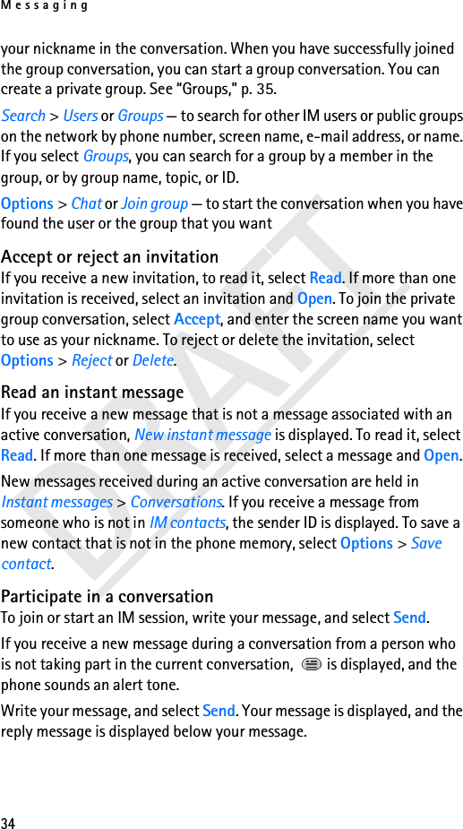 Messaging34DRAFTyour nickname in the conversation. When you have successfully joined the group conversation, you can start a group conversation. You can create a private group. See “Groups,” p. 35.Search &gt; Users or Groups — to search for other IM users or public groups on the network by phone number, screen name, e-mail address, or name. If you select Groups, you can search for a group by a member in the group, or by group name, topic, or ID.Options &gt; Chat or Join group — to start the conversation when you have found the user or the group that you wantAccept or reject an invitationIf you receive a new invitation, to read it, select Read. If more than one invitation is received, select an invitation and Open. To join the private group conversation, select Accept, and enter the screen name you want to use as your nickname. To reject or delete the invitation, select Options &gt; Reject or Delete.Read an instant messageIf you receive a new message that is not a message associated with an active conversation, New instant message is displayed. To read it, select Read. If more than one message is received, select a message and Open.New messages received during an active conversation are held in Instant messages &gt; Conversations. If you receive a message from someone who is not in IM contacts, the sender ID is displayed. To save a new contact that is not in the phone memory, select Options &gt; Save contact.Participate in a conversationTo join or start an IM session, write your message, and select Send.If you receive a new message during a conversation from a person who is not taking part in the current conversation,   is displayed, and the phone sounds an alert tone.Write your message, and select Send. Your message is displayed, and the reply message is displayed below your message.