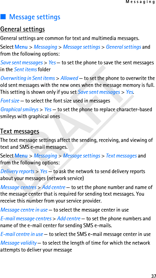 Messaging37DRAFT■Message settingsGeneral settingsGeneral settings are common for text and multimedia messages.Select Menu &gt; Messaging &gt; Message settings &gt; General settings and from the following options:Save sent messages &gt; Yes — to set the phone to save the sent messages in the Sent items folderOverwriting in Sent items &gt; Allowed — to set the phone to overwrite the old sent messages with the new ones when the message memory is full. This setting is shown only if you set Save sent messages &gt; Yes.Font size — to select the font size used in messagesGraphical smileys &gt; Yes — to set the phone to replace character-based smileys with graphical onesText messagesThe text message settings affect the sending, receiving, and viewing of text and SMS e-mail messages.Select Menu &gt; Messaging &gt; Message settings &gt; Text messages and from the following options:Delivery reports &gt; Yes — to ask the network to send delivery reports about your messages (network service)Message centres &gt; Add centre — to set the phone number and name of the message center that is required for sending text messages. You receive this number from your service provider.Message centre in use — to select the message center in useE-mail message centres &gt; Add centre — to set the phone numbers and name of the e-mail center for sending SMS e-mails.E-mail centre in use — to select the SMS e-mail message center in useMessage validity — to select the length of time for which the network attempts to deliver your message