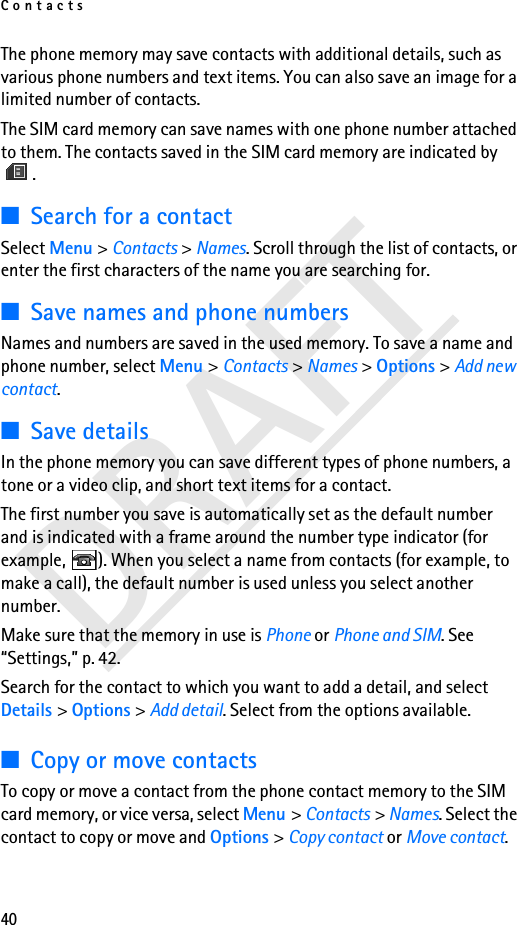 Contacts40DRAFTThe phone memory may save contacts with additional details, such as various phone numbers and text items. You can also save an image for a limited number of contacts.The SIM card memory can save names with one phone number attached to them. The contacts saved in the SIM card memory are indicated by .■Search for a contactSelect Menu &gt; Contacts &gt; Names. Scroll through the list of contacts, or enter the first characters of the name you are searching for.■Save names and phone numbersNames and numbers are saved in the used memory. To save a name and phone number, select Menu &gt; Contacts &gt; Names &gt; Options &gt; Add new contact.■Save detailsIn the phone memory you can save different types of phone numbers, a tone or a video clip, and short text items for a contact.The first number you save is automatically set as the default number and is indicated with a frame around the number type indicator (for example,  ). When you select a name from contacts (for example, to make a call), the default number is used unless you select another number.Make sure that the memory in use is Phone or Phone and SIM. See “Settings,” p. 42.Search for the contact to which you want to add a detail, and select Details &gt; Options &gt; Add detail. Select from the options available.■Copy or move contactsTo copy or move a contact from the phone contact memory to the SIM card memory, or vice versa, select Menu &gt; Contacts &gt; Names. Select the contact to copy or move and Options &gt; Copy contact or Move contact.