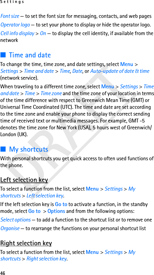 Settings46DRAFTFont size — to set the font size for messaging, contacts, and web pagesOperator logo — to set your phone to display or hide the operator logo. Cell info display &gt; On — to display the cell identity, if available from the network■Time and dateTo change the time, time zone, and date settings, select Menu &gt; Settings &gt; Time and date &gt; Time, Date, or Auto-update of date &amp; time (network service).When traveling to a different time zone, select Menu &gt; Settings &gt; Time and date &gt; Time &gt; Time zone and the time zone of your location in terms of the time difference with respect to Greenwich Mean Time (GMT) or Universal Time Coordinated (UTC). The time and date are set according to the time zone and enable your phone to display the correct sending time of received text or multimedia messages. For example, GMT -5 denotes the time zone for New York (USA), 5 hours west of Greenwich/London (UK). ■My shortcutsWith personal shortcuts you get quick access to often used functions of the phone.Left selection keyTo select a function from the list, select Menu &gt; Settings &gt; My shortcuts &gt; Left selection key.If the left selection key is Go to to activate a function, in the standby mode, select Go to &gt; Options and from the following options:Select options — to add a function to the shortcut list or to remove oneOrganise — to rearrange the functions on your personal shortcut listRight selection keyTo select a function from the list, select Menu &gt; Settings &gt; My shortcuts &gt; Right selection key.