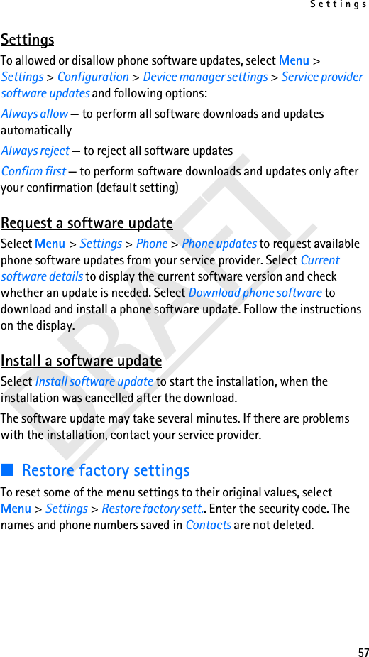 Settings57DRAFTSettingsTo allowed or disallow phone software updates, select Menu &gt; Settings &gt; Configuration &gt; Device manager settings &gt; Service provider software updates and following options:Always allow — to perform all software downloads and updates automaticallyAlways reject — to reject all software updatesConfirm first — to perform software downloads and updates only after your confirmation (default setting)Request a software updateSelect Menu &gt; Settings &gt; Phone &gt; Phone updates to request available phone software updates from your service provider. Select Current software details to display the current software version and check whether an update is needed. Select Download phone software to download and install a phone software update. Follow the instructions on the display.Install a software updateSelect Install software update to start the installation, when the installation was cancelled after the download.The software update may take several minutes. If there are problems with the installation, contact your service provider.■Restore factory settingsTo reset some of the menu settings to their original values, select Menu &gt; Settings &gt; Restore factory sett.. Enter the security code. The names and phone numbers saved in Contacts are not deleted.