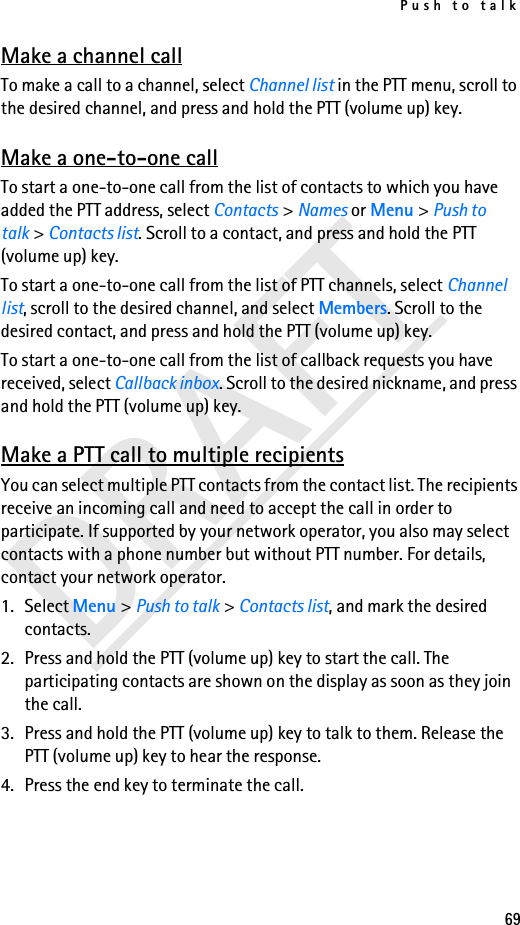 Push to talk69DRAFTMake a channel callTo make a call to a channel, select Channel list in the PTT menu, scroll to the desired channel, and press and hold the PTT (volume up) key.Make a one-to-one callTo start a one-to-one call from the list of contacts to which you have added the PTT address, select Contacts &gt; Names or Menu &gt; Push to talk &gt; Contacts list. Scroll to a contact, and press and hold the PTT (volume up) key.To start a one-to-one call from the list of PTT channels, select Channel list, scroll to the desired channel, and select Members. Scroll to the desired contact, and press and hold the PTT (volume up) key.To start a one-to-one call from the list of callback requests you have received, select Callback inbox. Scroll to the desired nickname, and press and hold the PTT (volume up) key.Make a PTT call to multiple recipientsYou can select multiple PTT contacts from the contact list. The recipients receive an incoming call and need to accept the call in order to participate. If supported by your network operator, you also may select contacts with a phone number but without PTT number. For details, contact your network operator. 1. Select Menu &gt; Push to talk &gt; Contacts list, and mark the desired contacts. 2. Press and hold the PTT (volume up) key to start the call. The participating contacts are shown on the display as soon as they join the call. 3. Press and hold the PTT (volume up) key to talk to them. Release the PTT (volume up) key to hear the response.4. Press the end key to terminate the call.