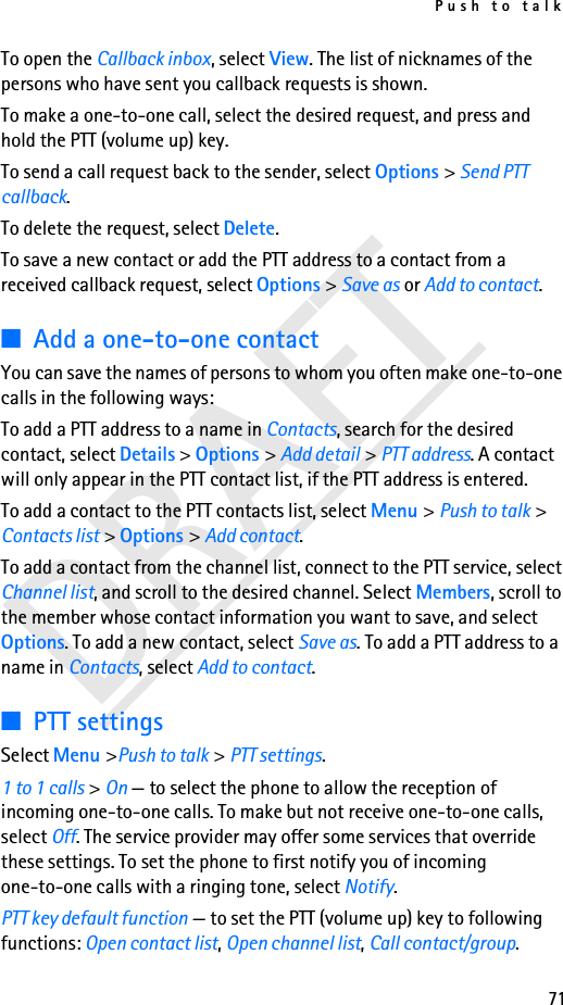Push to talk71DRAFTTo open the Callback inbox, select View. The list of nicknames of the persons who have sent you callback requests is shown.To make a one-to-one call, select the desired request, and press and hold the PTT (volume up) key.To send a call request back to the sender, select Options &gt; Send PTT callback.To delete the request, select Delete.To save a new contact or add the PTT address to a contact from a received callback request, select Options &gt; Save as or Add to contact.■Add a one-to-one contactYou can save the names of persons to whom you often make one-to-one calls in the following ways:To add a PTT address to a name in Contacts, search for the desired contact, select Details &gt; Options &gt; Add detail &gt; PTT address. A contact will only appear in the PTT contact list, if the PTT address is entered.To add a contact to the PTT contacts list, select Menu &gt; Push to talk &gt; Contacts list &gt; Options &gt; Add contact.To add a contact from the channel list, connect to the PTT service, select Channel list, and scroll to the desired channel. Select Members, scroll to the member whose contact information you want to save, and select Options. To add a new contact, select Save as. To add a PTT address to a name in Contacts, select Add to contact.■PTT settingsSelect Menu &gt;Push to talk &gt; PTT settings.1 to 1 calls &gt; On — to select the phone to allow the reception of incoming one-to-one calls. To make but not receive one-to-one calls, select Off. The service provider may offer some services that override these settings. To set the phone to first notify you of incoming one-to-one calls with a ringing tone, select Notify.PTT key default function — to set the PTT (volume up) key to following functions: Open contact list, Open channel list, Call contact/group. 