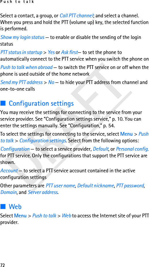 Push to talk72DRAFTSelect a contact, a group, or Call PTT channel; and select a channel. When you press and hold the PTT (volume up) key, the selected function is performed.Show my login status — to enable or disable the sending of the login status PTT status in startup &gt; Yes or Ask first— to set the phone to automatically connect to the PTT service when you switch the phone onPush to talk when abroad — to switch the PTT service on or off when the phone is used outside of the home networkSend my PTT address &gt; No — to hide your PTT address from channel and one-to-one calls■Configuration settingsYou may receive the settings for connecting to the service from your service provider. See “Configuration settings service,” p. 10. You can enter the settings manually. See “Configuration,” p. 54.To select the settings for connecting to the service, select Menu &gt; Push to talk &gt; Configuration settings. Select from the following options:Configuration — to select a service provider, Default, or Personal config. for PTT service. Only the configurations that support the PTT service are shown.Account — to select a PTT service account contained in the active configuration settingsOther parameters are PTT user name, Default nickname, PTT password, Domain, and Server address.■WebSelect Menu &gt; Push to talk &gt; Web to access the Internet site of your PTT provider.