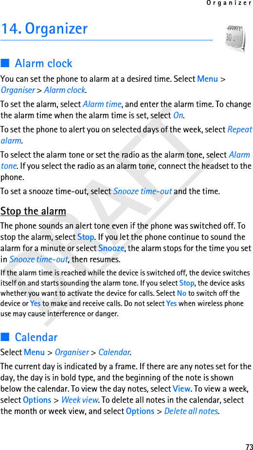 Organizer73DRAFT14. Organizer■Alarm clockYou can set the phone to alarm at a desired time. Select Menu &gt; Organiser &gt; Alarm clock.To set the alarm, select Alarm time, and enter the alarm time. To change the alarm time when the alarm time is set, select On.To set the phone to alert you on selected days of the week, select Repeat alarm.To select the alarm tone or set the radio as the alarm tone, select Alarm tone. If you select the radio as an alarm tone, connect the headset to the phone.To set a snooze time-out, select Snooze time-out and the time.Stop the alarmThe phone sounds an alert tone even if the phone was switched off. To stop the alarm, select Stop. If you let the phone continue to sound the alarm for a minute or select Snooze, the alarm stops for the time you set in Snooze time-out, then resumes.If the alarm time is reached while the device is switched off, the device switches itself on and starts sounding the alarm tone. If you select Stop, the device asks whether you want to activate the device for calls. Select No to switch off the device or Yes to make and receive calls. Do not select Yes when wireless phone use may cause interference or danger.■CalendarSelect Menu &gt; Organiser &gt; Calendar.The current day is indicated by a frame. If there are any notes set for the day, the day is in bold type, and the beginning of the note is shown below the calendar. To view the day notes, select View. To view a week, select Options &gt; Week view. To delete all notes in the calendar, select the month or week view, and select Options &gt; Delete all notes.