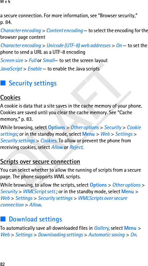 Web82DRAFTa secure connection. For more information, see “Browser security,” p. 84.Character encoding &gt; Content encoding — to select the encoding for the browser page contentCharacter encoding &gt; Unicode (UTF-8) web addresses &gt; On — to set the phone to send a URL as a UTF-8 encodingScreen size &gt; Full or Small— to set the screen layoutJavaScript &gt; Enable — to enable the Java scripts■Security settingsCookiesA cookie is data that a site saves in the cache memory of your phone. Cookies are saved until you clear the cache memory. See “Cache memory,” p. 83.While browsing, select Options &gt; Other options &gt; Security &gt; Cookie settings; or in the standby mode, select Menu &gt; Web &gt; Settings &gt; Security settings &gt; Cookies. To allow or prevent the phone from receiving cookies, select Allow or Reject.Scripts over secure connectionYou can select whether to allow the running of scripts from a secure page. The phone supports WML scripts.While browsing, to allow the scripts, select Options &gt; Other options &gt; Security &gt; WMLScript sett.; or in the standby mode, select Menu &gt; Web &gt; Settings &gt; Security settings &gt; WMLScripts over secure connection &gt; Allow.■Download settingsTo automatically save all downloaded files in Gallery, select Menu &gt; Web &gt; Settings &gt; Downloading settings &gt; Automatic saving &gt; On.