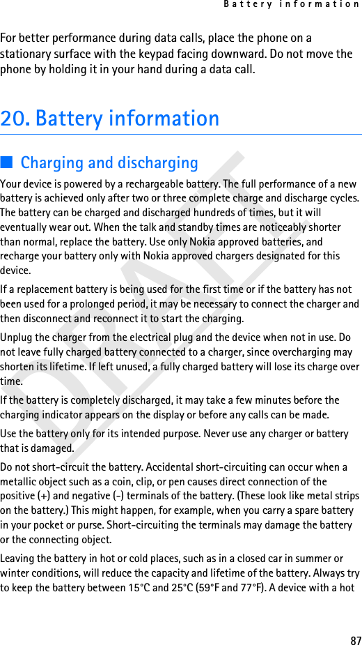 Battery information87DRAFTFor better performance during data calls, place the phone on a stationary surface with the keypad facing downward. Do not move the phone by holding it in your hand during a data call.20. Battery information■Charging and dischargingYour device is powered by a rechargeable battery. The full performance of a new battery is achieved only after two or three complete charge and discharge cycles. The battery can be charged and discharged hundreds of times, but it will eventually wear out. When the talk and standby times are noticeably shorter than normal, replace the battery. Use only Nokia approved batteries, and recharge your battery only with Nokia approved chargers designated for this device.If a replacement battery is being used for the first time or if the battery has not been used for a prolonged period, it may be necessary to connect the charger and then disconnect and reconnect it to start the charging.Unplug the charger from the electrical plug and the device when not in use. Do not leave fully charged battery connected to a charger, since overcharging may shorten its lifetime. If left unused, a fully charged battery will lose its charge over time.If the battery is completely discharged, it may take a few minutes before the charging indicator appears on the display or before any calls can be made.Use the battery only for its intended purpose. Never use any charger or battery that is damaged.Do not short-circuit the battery. Accidental short-circuiting can occur when a metallic object such as a coin, clip, or pen causes direct connection of the positive (+) and negative (-) terminals of the battery. (These look like metal strips on the battery.) This might happen, for example, when you carry a spare battery in your pocket or purse. Short-circuiting the terminals may damage the battery or the connecting object.Leaving the battery in hot or cold places, such as in a closed car in summer or winter conditions, will reduce the capacity and lifetime of the battery. Always try to keep the battery between 15°C and 25°C (59°F and 77°F). A device with a hot 