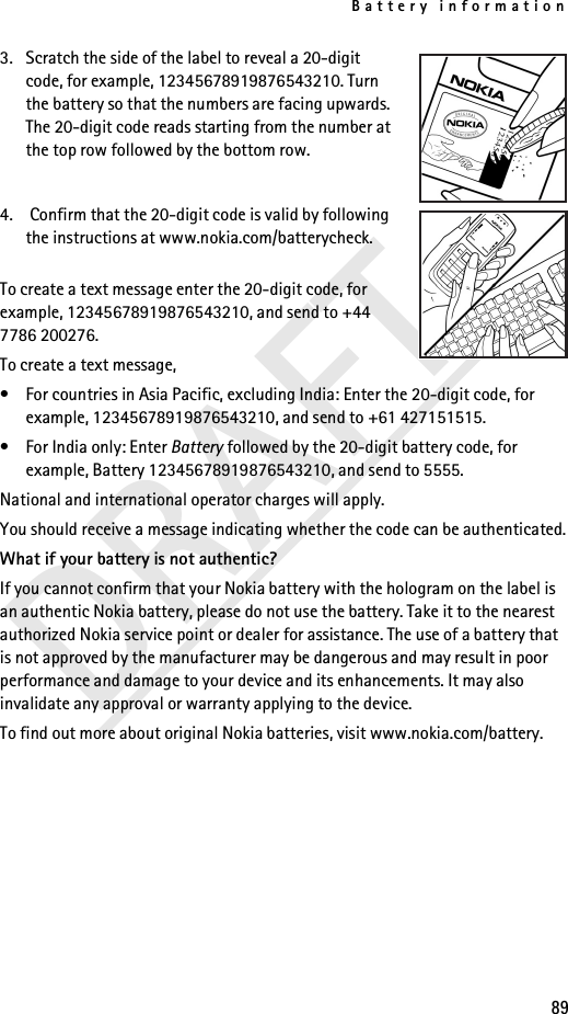 Battery information89DRAFT3. Scratch the side of the label to reveal a 20-digit code, for example, 12345678919876543210. Turn the battery so that the numbers are facing upwards. The 20-digit code reads starting from the number at the top row followed by the bottom row.4.  Confirm that the 20-digit code is valid by following the instructions at www.nokia.com/batterycheck.To create a text message enter the 20-digit code, for example, 12345678919876543210, and send to +44 7786 200276.To create a text message,• For countries in Asia Pacific, excluding India: Enter the 20-digit code, for example, 12345678919876543210, and send to +61 427151515.• For India only: Enter Battery followed by the 20-digit battery code, for example, Battery 12345678919876543210, and send to 5555.National and international operator charges will apply.You should receive a message indicating whether the code can be authenticated.What if your battery is not authentic?If you cannot confirm that your Nokia battery with the hologram on the label is an authentic Nokia battery, please do not use the battery. Take it to the nearest authorized Nokia service point or dealer for assistance. The use of a battery that is not approved by the manufacturer may be dangerous and may result in poor performance and damage to your device and its enhancements. It may also invalidate any approval or warranty applying to the device.To find out more about original Nokia batteries, visit www.nokia.com/battery.