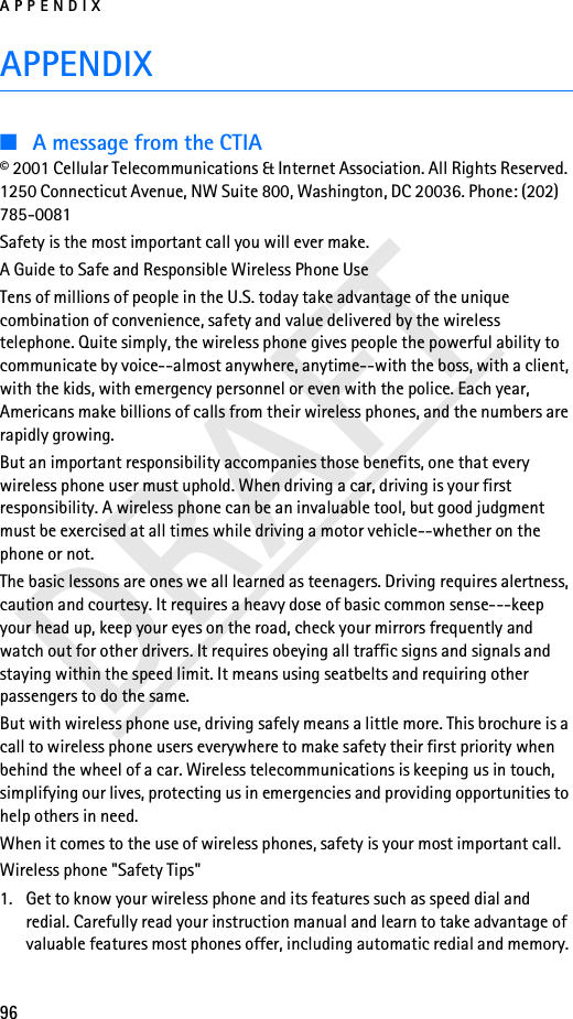 APPENDIX96DRAFTAPPENDIX■A message from the CTIA© 2001 Cellular Telecommunications &amp; Internet Association. All Rights Reserved. 1250 Connecticut Avenue, NW Suite 800, Washington, DC 20036. Phone: (202) 785-0081Safety is the most important call you will ever make.A Guide to Safe and Responsible Wireless Phone UseTens of millions of people in the U.S. today take advantage of the unique combination of convenience, safety and value delivered by the wireless telephone. Quite simply, the wireless phone gives people the powerful ability to communicate by voice--almost anywhere, anytime--with the boss, with a client, with the kids, with emergency personnel or even with the police. Each year, Americans make billions of calls from their wireless phones, and the numbers are rapidly growing.But an important responsibility accompanies those benefits, one that every wireless phone user must uphold. When driving a car, driving is your first responsibility. A wireless phone can be an invaluable tool, but good judgment must be exercised at all times while driving a motor vehicle--whether on the phone or not.The basic lessons are ones we all learned as teenagers. Driving requires alertness, caution and courtesy. It requires a heavy dose of basic common sense---keep your head up, keep your eyes on the road, check your mirrors frequently and watch out for other drivers. It requires obeying all traffic signs and signals and staying within the speed limit. It means using seatbelts and requiring other passengers to do the same.But with wireless phone use, driving safely means a little more. This brochure is a call to wireless phone users everywhere to make safety their first priority when behind the wheel of a car. Wireless telecommunications is keeping us in touch, simplifying our lives, protecting us in emergencies and providing opportunities to help others in need.When it comes to the use of wireless phones, safety is your most important call.Wireless phone &quot;Safety Tips&quot;1. Get to know your wireless phone and its features such as speed dial and redial. Carefully read your instruction manual and learn to take advantage of valuable features most phones offer, including automatic redial and memory. 