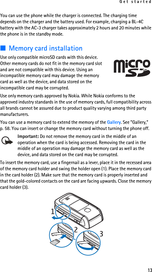 Get started13You can use the phone while the charger is connected. The charging time depends on the charger and the battery used. For example, charging a BL-4C battery with the AC-3 charger takes approximately 2 hours and 20 minutes while the phone is in the standby mode.■Memory card installationUse only compatible microSD cards with this device. Other memory cards do not fit in the memory card slot and are not compatible with this device. Using an incompatible memory card may damage the memory card as well as the device, and data stored on the incompatible card may be corrupted. Use only memory cards approved by Nokia. While Nokia conforms to the approved industry standards in the use of memory cards, full compatibility across all brands cannot be assured due to product quality varying among third party manufacturers.You can use a memory card to extend the memory of the Gallery. See ”Gallery,” p. 58. You can insert or change the memory card without turning the phone off.Important: Do not remove the memory card in the middle of an operation when the card is being accessed. Removing the card in the middle of an operation may damage the memory card as well as the device, and data stored on the card may be corrupted.To insert the memory card, use a fingernail as a lever, place it in the recessed area of the memory card holder and swing the holder open (1). Place the memory card in the card holder (2). Make sure that the memory card is properly inserted and that the gold-colored contacts on the card are facing upwards. Close the memory card holder (3). 