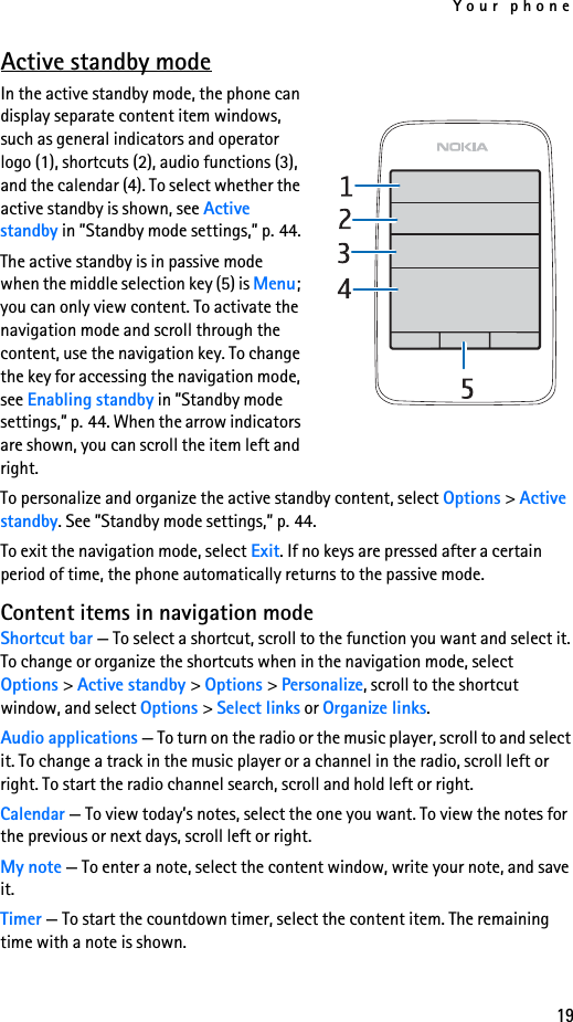Your phone19Active standby modeIn the active standby mode, the phone can display separate content item windows, such as general indicators and operator logo (1), shortcuts (2), audio functions (3), and the calendar (4). To select whether the active standby is shown, see Active standby in ”Standby mode settings,” p. 44.The active standby is in passive mode when the middle selection key (5) is Menu; you can only view content. To activate the navigation mode and scroll through the content, use the navigation key. To change the key for accessing the navigation mode, see Enabling standby in ”Standby mode settings,” p. 44. When the arrow indicators are shown, you can scroll the item left and right.To personalize and organize the active standby content, select Options &gt; Active standby. See ”Standby mode settings,” p. 44.To exit the navigation mode, select Exit. If no keys are pressed after a certain period of time, the phone automatically returns to the passive mode.Content items in navigation modeShortcut bar — To select a shortcut, scroll to the function you want and select it. To change or organize the shortcuts when in the navigation mode, select Options &gt; Active standby &gt; Options &gt; Personalize, scroll to the shortcut window, and select Options &gt; Select links or Organize links.Audio applications — To turn on the radio or the music player, scroll to and select it. To change a track in the music player or a channel in the radio, scroll left or right. To start the radio channel search, scroll and hold left or right.Calendar — To view today’s notes, select the one you want. To view the notes for the previous or next days, scroll left or right.My note — To enter a note, select the content window, write your note, and save it.Timer — To start the countdown timer, select the content item. The remaining time with a note is shown.
