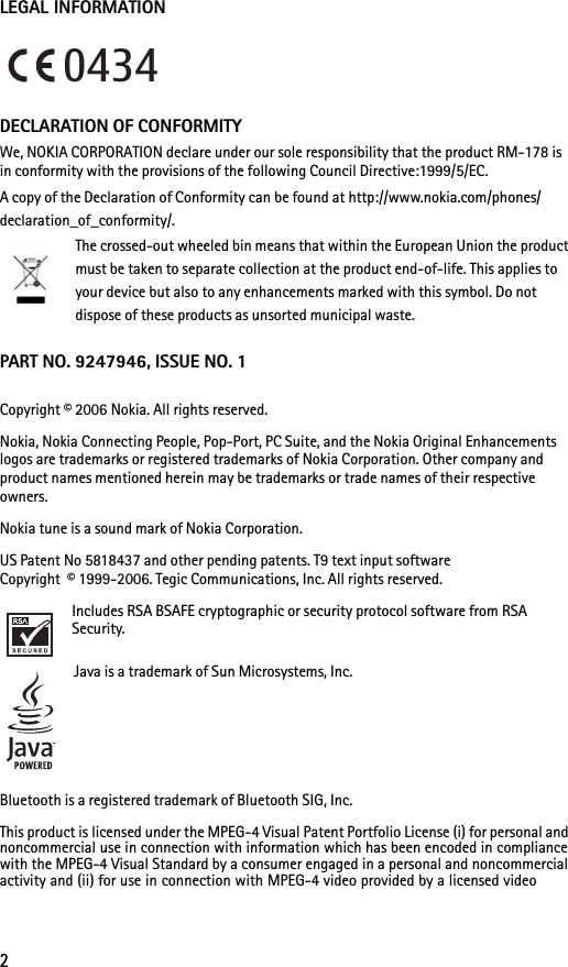 2LEGAL INFORMATIONDECLARATION OF CONFORMITYWe, NOKIA CORPORATION declare under our sole responsibility that the product RM-178 is in conformity with the provisions of the following Council Directive:1999/5/EC.A copy of the Declaration of Conformity can be found at http://www.nokia.com/phones/declaration_of_conformity/.The crossed-out wheeled bin means that within the European Union the product must be taken to separate collection at the product end-of-life. This applies to your device but also to any enhancements marked with this symbol. Do not dispose of these products as unsorted municipal waste.PART NO. 9247946, ISSUE NO. 1Copyright © 2006 Nokia. All rights reserved.Nokia, Nokia Connecting People, Pop-Port, PC Suite, and the Nokia Original Enhancements logos are trademarks or registered trademarks of Nokia Corporation. Other company and product names mentioned herein may be trademarks or trade names of their respective owners.Nokia tune is a sound mark of Nokia Corporation.US Patent No 5818437 and other pending patents. T9 text input software Copyright  © 1999-2006. Tegic Communications, Inc. All rights reserved.Includes RSA BSAFE cryptographic or security protocol software from RSA Security.Java is a trademark of Sun Microsystems, Inc.Bluetooth is a registered trademark of Bluetooth SIG, Inc.This product is licensed under the MPEG-4 Visual Patent Portfolio License (i) for personal and noncommercial use in connection with information which has been encoded in compliance with the MPEG-4 Visual Standard by a consumer engaged in a personal and noncommercial activity and (ii) for use in connection with MPEG-4 video provided by a licensed video 0434