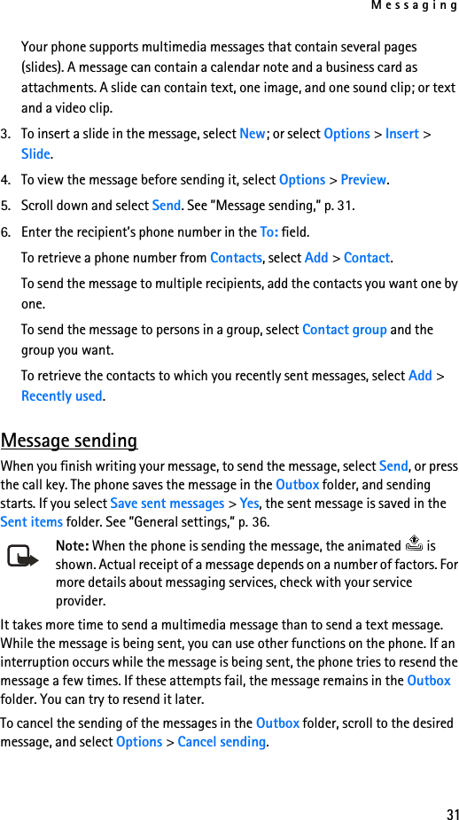 Messaging31Your phone supports multimedia messages that contain several pages (slides). A message can contain a calendar note and a business card as attachments. A slide can contain text, one image, and one sound clip; or text and a video clip. 3. To insert a slide in the message, select New; or select Options &gt; Insert &gt; Slide.4. To view the message before sending it, select Options &gt; Preview.5. Scroll down and select Send. See ”Message sending,” p. 31.6. Enter the recipient’s phone number in the To: field. To retrieve a phone number from Contacts, select Add &gt; Contact.To send the message to multiple recipients, add the contacts you want one by one. To send the message to persons in a group, select Contact group and the group you want.To retrieve the contacts to which you recently sent messages, select Add &gt; Recently used.Message sendingWhen you finish writing your message, to send the message, select Send, or press the call key. The phone saves the message in the Outbox folder, and sending starts. If you select Save sent messages &gt; Yes, the sent message is saved in the Sent items folder. See ”General settings,” p. 36.Note: When the phone is sending the message, the animated   is shown. Actual receipt of a message depends on a number of factors. For more details about messaging services, check with your service provider.It takes more time to send a multimedia message than to send a text message. While the message is being sent, you can use other functions on the phone. If an interruption occurs while the message is being sent, the phone tries to resend the message a few times. If these attempts fail, the message remains in the Outbox folder. You can try to resend it later.To cancel the sending of the messages in the Outbox folder, scroll to the desired message, and select Options &gt; Cancel sending.