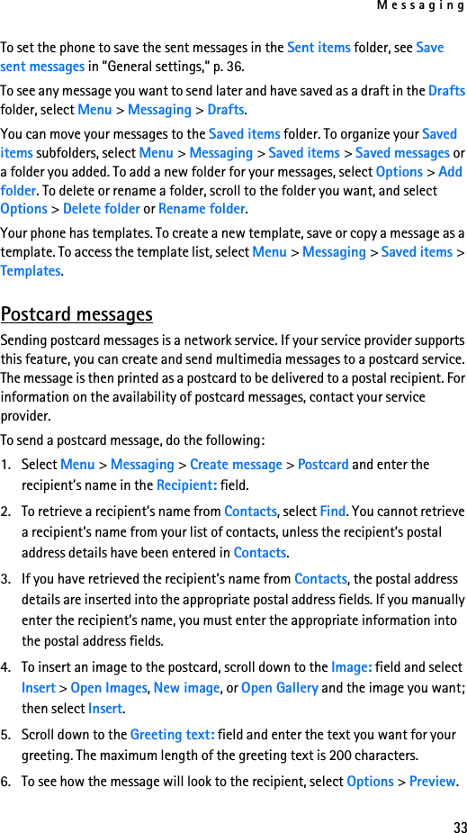 Messaging33To set the phone to save the sent messages in the Sent items folder, see Save sent messages in ”General settings,” p. 36.To see any message you want to send later and have saved as a draft in the Drafts folder, select Menu &gt; Messaging &gt; Drafts.You can move your messages to the Saved items folder. To organize your Saved items subfolders, select Menu &gt; Messaging &gt; Saved items &gt; Saved messages or a folder you added. To add a new folder for your messages, select Options &gt; Add folder. To delete or rename a folder, scroll to the folder you want, and select Options &gt; Delete folder or Rename folder.Your phone has templates. To create a new template, save or copy a message as a template. To access the template list, select Menu &gt; Messaging &gt; Saved items &gt; Templates.Postcard messagesSending postcard messages is a network service. If your service provider supports this feature, you can create and send multimedia messages to a postcard service. The message is then printed as a postcard to be delivered to a postal recipient. For information on the availability of postcard messages, contact your service provider. To send a postcard message, do the following:1. Select Menu &gt; Messaging &gt; Create message &gt; Postcard and enter the recipient’s name in the Recipient: field.2. To retrieve a recipient’s name from Contacts, select Find. You cannot retrieve a recipient’s name from your list of contacts, unless the recipient’s postal address details have been entered in Contacts.3. If you have retrieved the recipient’s name from Contacts, the postal address details are inserted into the appropriate postal address fields. If you manually enter the recipient’s name, you must enter the appropriate information into the postal address fields.4. To insert an image to the postcard, scroll down to the Image: field and select Insert &gt; Open Images, New image, or Open Gallery and the image you want; then select Insert.5. Scroll down to the Greeting text: field and enter the text you want for your greeting. The maximum length of the greeting text is 200 characters. 6. To see how the message will look to the recipient, select Options &gt; Preview.