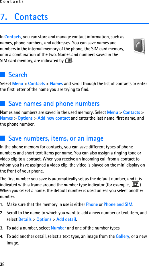 Contacts387. ContactsIn Contacts, you can store and manage contact information, such as names, phone numbers, and addresses. You can save names and numbers in the internal memory of the phone, the SIM card memory, or in a combination of the two. Names and numbers saved in the SIM card memory, are indicated by  .  ■SearchSelect Menu &gt; Contacts &gt; Names and scroll though the list of contacts or enter the first letter of the name you are trying to find.■Save names and phone numbersNames and numbers are saved in the used memory. Select Menu &gt; Contacts &gt; Names &gt; Options &gt; Add new contact and enter the last name, first name, and the phone number.■Save numbers, items, or an imageIn the phone memory for contacts, you can save different types of phone numbers and short text items per name. You can also assign a ringing tone or video clip to a contact. When you receive an incoming call from a contact to whom you have assigned a video clip, the video is played on the mini display on the front of your phone.The first number you save is automatically set as the default number, and it is indicated with a frame around the number type indicator (for example,  ). When you select a name, the default number is used unless you select another number.1. Make sure that the memory in use is either Phone or Phone and SIM. 2. Scroll to the name to which you want to add a new number or text item, and select Details &gt; Options &gt; Add detail.3. To add a number, select Number and one of the number types.4. To add another detail, select a text type, an image from the Gallery, or a new image.