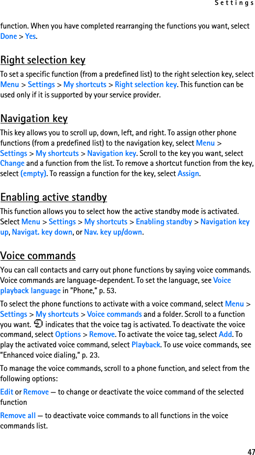 Settings47function. When you have completed rearranging the functions you want, select Done &gt; Yes.Right selection keyTo set a specific function (from a predefined list) to the right selection key, select Menu &gt; Settings &gt; My shortcuts &gt; Right selection key. This function can be used only if it is supported by your service provider.Navigation keyThis key allows you to scroll up, down, left, and right. To assign other phone functions (from a predefined list) to the navigation key, select Menu &gt; Settings &gt; My shortcuts &gt; Navigation key. Scroll to the key you want, select Change and a function from the list. To remove a shortcut function from the key, select (empty). To reassign a function for the key, select Assign. Enabling active standbyThis function allows you to select how the active standby mode is activated. Select Menu &gt; Settings &gt; My shortcuts &gt; Enabling standby &gt; Navigation key up, Navigat. key down, or Nav. key up/down.Voice commandsYou can call contacts and carry out phone functions by saying voice commands. Voice commands are language-dependent. To set the language, see Voice playback language in ”Phone,” p. 53.To select the phone functions to activate with a voice command, select Menu &gt; Settings &gt; My shortcuts &gt; Voice commands and a folder. Scroll to a function you want.   indicates that the voice tag is activated. To deactivate the voice command, select Options &gt; Remove. To activate the voice tag, select Add. To play the activated voice command, select Playback. To use voice commands, see ”Enhanced voice dialing,” p. 23.To manage the voice commands, scroll to a phone function, and select from the following options:Edit or Remove — to change or deactivate the voice command of the selected functionRemove all — to deactivate voice commands to all functions in the voice commands list.