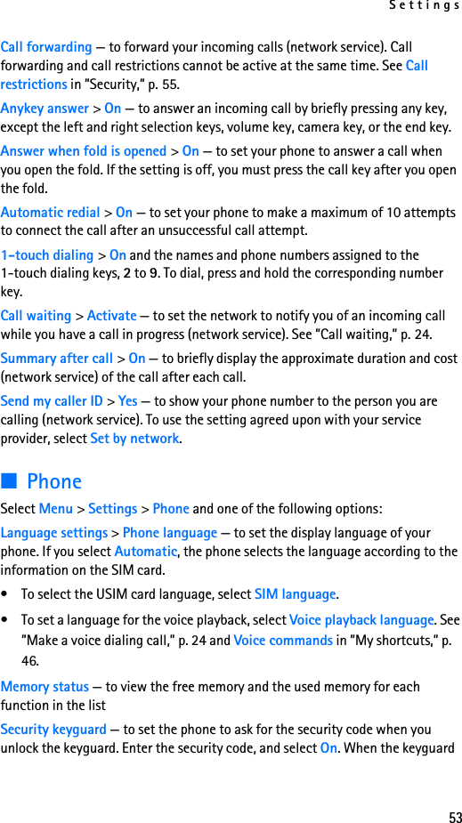 Settings53Call forwarding — to forward your incoming calls (network service). Call forwarding and call restrictions cannot be active at the same time. See Call restrictions in ”Security,” p. 55. Anykey answer &gt; On — to answer an incoming call by briefly pressing any key, except the left and right selection keys, volume key, camera key, or the end key.Answer when fold is opened &gt; On — to set your phone to answer a call when you open the fold. If the setting is off, you must press the call key after you open the fold. Automatic redial &gt; On — to set your phone to make a maximum of 10 attempts to connect the call after an unsuccessful call attempt.1-touch dialing &gt; On and the names and phone numbers assigned to the 1-touch dialing keys, 2 to 9. To dial, press and hold the corresponding number key.Call waiting &gt; Activate — to set the network to notify you of an incoming call while you have a call in progress (network service). See ”Call waiting,” p. 24.Summary after call &gt; On — to briefly display the approximate duration and cost (network service) of the call after each call.Send my caller ID &gt; Yes — to show your phone number to the person you are calling (network service). To use the setting agreed upon with your service provider, select Set by network.■PhoneSelect Menu &gt; Settings &gt; Phone and one of the following options: Language settings &gt; Phone language — to set the display language of your phone. If you select Automatic, the phone selects the language according to the information on the SIM card.• To select the USIM card language, select SIM language.• To set a language for the voice playback, select Voice playback language. See ”Make a voice dialing call,” p. 24 and Voice commands in ”My shortcuts,” p. 46.Memory status — to view the free memory and the used memory for each function in the listSecurity keyguard — to set the phone to ask for the security code when you unlock the keyguard. Enter the security code, and select On. When the keyguard 