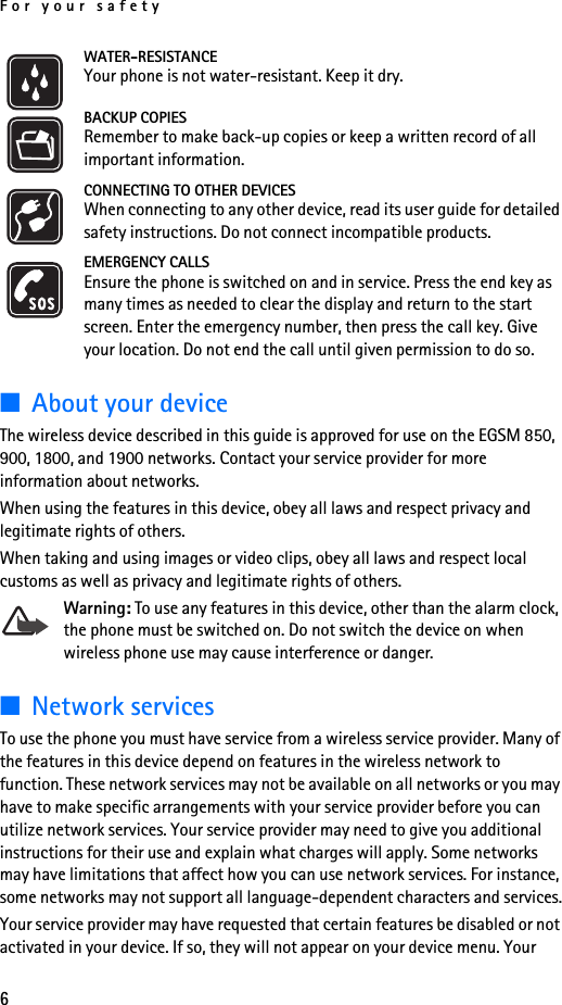 For your safety6WATER-RESISTANCEYour phone is not water-resistant. Keep it dry.BACKUP COPIESRemember to make back-up copies or keep a written record of all important information.CONNECTING TO OTHER DEVICESWhen connecting to any other device, read its user guide for detailed safety instructions. Do not connect incompatible products.EMERGENCY CALLSEnsure the phone is switched on and in service. Press the end key as many times as needed to clear the display and return to the start screen. Enter the emergency number, then press the call key. Give your location. Do not end the call until given permission to do so.■About your deviceThe wireless device described in this guide is approved for use on the EGSM 850, 900, 1800, and 1900 networks. Contact your service provider for more information about networks.When using the features in this device, obey all laws and respect privacy and legitimate rights of others.When taking and using images or video clips, obey all laws and respect local customs as well as privacy and legitimate rights of others.Warning: To use any features in this device, other than the alarm clock, the phone must be switched on. Do not switch the device on when wireless phone use may cause interference or danger.■Network servicesTo use the phone you must have service from a wireless service provider. Many of the features in this device depend on features in the wireless network to function. These network services may not be available on all networks or you may have to make specific arrangements with your service provider before you can utilize network services. Your service provider may need to give you additional instructions for their use and explain what charges will apply. Some networks may have limitations that affect how you can use network services. For instance, some networks may not support all language-dependent characters and services.Your service provider may have requested that certain features be disabled or not activated in your device. If so, they will not appear on your device menu. Your 