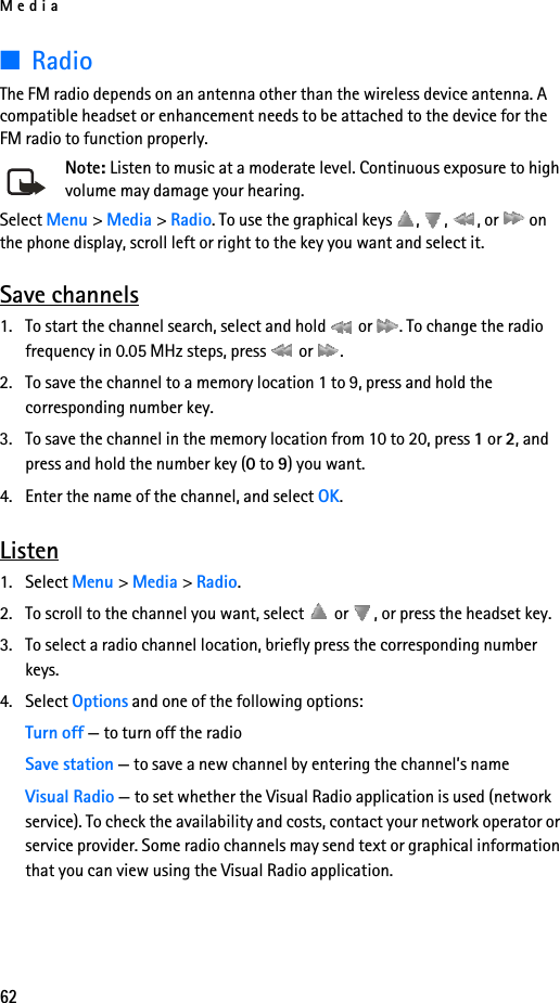 Media62■RadioThe FM radio depends on an antenna other than the wireless device antenna. A compatible headset or enhancement needs to be attached to the device for the FM radio to function properly.Note: Listen to music at a moderate level. Continuous exposure to high volume may damage your hearing.Select Menu &gt; Media &gt; Radio. To use the graphical keys  ,  ,  , or   on the phone display, scroll left or right to the key you want and select it.Save channels1. To start the channel search, select and hold   or  . To change the radio frequency in 0.05 MHz steps, press   or  .2. To save the channel to a memory location 1 to 9, press and hold the corresponding number key.3. To save the channel in the memory location from 10 to 20, press 1 or 2, and press and hold the number key (0 to 9) you want.4. Enter the name of the channel, and select OK.Listen1. Select Menu &gt; Media &gt; Radio. 2. To scroll to the channel you want, select   or  , or press the headset key.3. To select a radio channel location, briefly press the corresponding number keys.4. Select Options and one of the following options:Turn off — to turn off the radioSave station — to save a new channel by entering the channel’s nameVisual Radio — to set whether the Visual Radio application is used (network service). To check the availability and costs, contact your network operator or service provider. Some radio channels may send text or graphical information that you can view using the Visual Radio application.