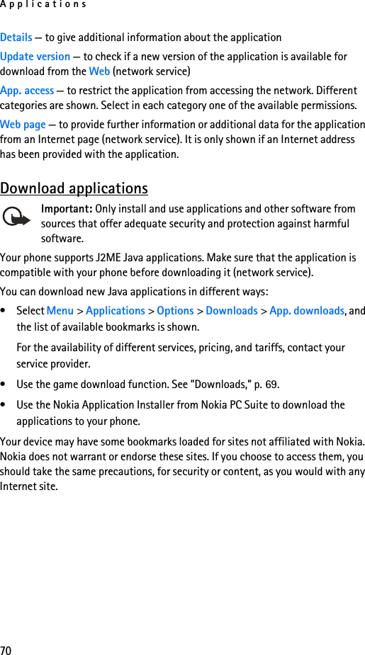 Applications70Details — to give additional information about the applicationUpdate version — to check if a new version of the application is available for download from the Web (network service)App. access — to restrict the application from accessing the network. Different categories are shown. Select in each category one of the available permissions.Web page — to provide further information or additional data for the application from an Internet page (network service). It is only shown if an Internet address has been provided with the application.Download applicationsImportant: Only install and use applications and other software from sources that offer adequate security and protection against harmful software.Your phone supports J2ME Java applications. Make sure that the application is compatible with your phone before downloading it (network service). You can download new Java applications in different ways:• Select Menu &gt; Applications &gt; Options &gt; Downloads &gt; App. downloads, and the list of available bookmarks is shown. For the availability of different services, pricing, and tariffs, contact your service provider.• Use the game download function. See ”Downloads,” p. 69.• Use the Nokia Application Installer from Nokia PC Suite to download the applications to your phone.Your device may have some bookmarks loaded for sites not affiliated with Nokia. Nokia does not warrant or endorse these sites. If you choose to access them, you should take the same precautions, for security or content, as you would with any Internet site.