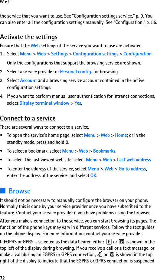 Web72the service that you want to use. See ”Configuration settings service,” p. 9. You can also enter all the configuration settings manually. See ”Configuration,” p. 55.Activate the settingsEnsure that the Web settings of the service you want to use are activated.1. Select Menu &gt; Web &gt; Settings &gt; Configuration settings &gt; Configuration.Only the configurations that support the browsing service are shown.2. Select a service provider or Personal config. for browsing. 3. Select Account and a browsing service account contained in the active configuration settings.4. If you want to perform manual user authentication for intranet connections, select Display terminal window &gt; Yes.Connect to a serviceThere are several ways to connect to a service.• To open the service’s home page, select Menu &gt; Web &gt; Home; or in the standby mode, press and hold 0.• To select a bookmark, select Menu &gt; Web &gt; Bookmarks.• To select the last viewed web site, select Menu &gt; Web &gt; Last web address.• To enter the address of the service, select Menu &gt; Web &gt; Go to address, enter the address of the service, and select OK.■BrowseIt should not be necessary to manually configure the browser on your phone. Normally this is done by your service provider once you have subscribed to the feature. Contact your service provider if you have problems using the browser.After you make a connection to the service, you can start browsing its pages. The function of the phone keys may vary in different services. Follow the text guides on the phone display. For more information, contact your service provider.If EGPRS or GPRS is selected as the data bearer, either   or   is shown in the top left of the display during browsing. If you receive a call or a text message, or make a call during an EGPRS or GPRS connection,   or   is shown in the top right of the display to indicate that the EGPRS or GPRS connection is suspended 