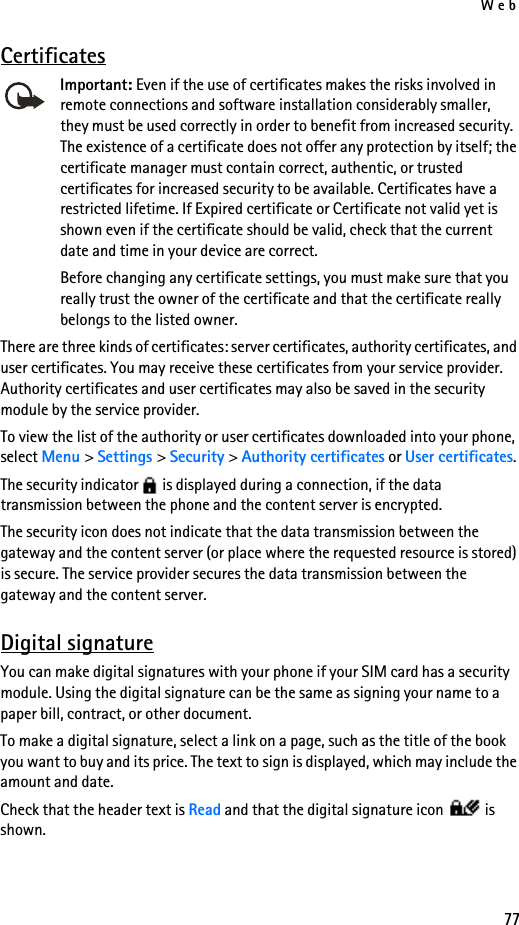 Web77CertificatesImportant: Even if the use of certificates makes the risks involved in remote connections and software installation considerably smaller, they must be used correctly in order to benefit from increased security. The existence of a certificate does not offer any protection by itself; the certificate manager must contain correct, authentic, or trusted certificates for increased security to be available. Certificates have a restricted lifetime. If Expired certificate or Certificate not valid yet is shown even if the certificate should be valid, check that the current date and time in your device are correct.Before changing any certificate settings, you must make sure that you really trust the owner of the certificate and that the certificate really belongs to the listed owner.There are three kinds of certificates: server certificates, authority certificates, and user certificates. You may receive these certificates from your service provider. Authority certificates and user certificates may also be saved in the security module by the service provider.To view the list of the authority or user certificates downloaded into your phone, select Menu &gt; Settings &gt; Security &gt; Authority certificates or User certificates.The security indicator   is displayed during a connection, if the data transmission between the phone and the content server is encrypted.The security icon does not indicate that the data transmission between the gateway and the content server (or place where the requested resource is stored) is secure. The service provider secures the data transmission between the gateway and the content server.Digital signatureYou can make digital signatures with your phone if your SIM card has a security module. Using the digital signature can be the same as signing your name to a paper bill, contract, or other document. To make a digital signature, select a link on a page, such as the title of the book you want to buy and its price. The text to sign is displayed, which may include the amount and date.Check that the header text is Read and that the digital signature icon   is shown.