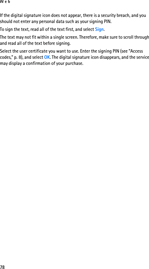 Web78If the digital signature icon does not appear, there is a security breach, and you should not enter any personal data such as your signing PIN.To sign the text, read all of the text first, and select Sign.The text may not fit within a single screen. Therefore, make sure to scroll through and read all of the text before signing.Select the user certificate you want to use. Enter the signing PIN (see ”Access codes,” p. 8), and select OK. The digital signature icon disappears, and the service may display a confirmation of your purchase.