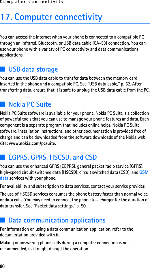 Computer connectivity8017. Computer connectivityYou can access the Internet when your phone is connected to a compatible PC through an infrared, Bluetooth, or USB data cable (CA-53) connection. You can use your phone with a variety of PC connectivity and data communications applications.■USB data storageYou can use the USB data cable to transfer data between the memory card inserted in the phone and a compatible PC. See ”USB data cable,” p. 52. After transferring data, ensure that it is safe to unplug the USB data cable from the PC.■Nokia PC SuiteNokia PC Suite software is available for your phone. Nokia PC Suite is a collection of powerful tools that you can use to manage your phone features and data. Each component is a separate program that includes online helps. Nokia PC Suite software, installation instructions, and other documentation is provided free of charge and can be downloaded from the software downloads of the Nokia web site: www.nokia.com/pcsuite.■EGPRS, GPRS, HSCSD, and CSDYou can use the enhanced GPRS (EGPRS), general packet radio service (GPRS), high-speed circuit switched data (HSCSD), circuit switched data (CSD), and GSM data services with your phone.For availability and subscription to data services, contact your service provider.The use of HSCSD services consumes the phone battery faster than normal voice or data calls. You may need to connect the phone to a charger for the duration of data transfer. See ”Packet data settings,” p. 50.■Data communication applicationsFor information on using a data communication application, refer to the documentation provided with it.Making or answering phone calls during a computer connection is not recommended, as it might disrupt the operation.