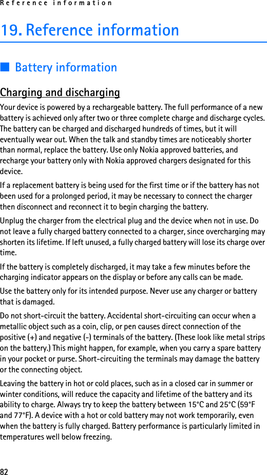 Reference information8219. Reference information■Battery informationCharging and dischargingYour device is powered by a rechargeable battery. The full performance of a new battery is achieved only after two or three complete charge and discharge cycles. The battery can be charged and discharged hundreds of times, but it will eventually wear out. When the talk and standby times are noticeably shorter than normal, replace the battery. Use only Nokia approved batteries, and recharge your battery only with Nokia approved chargers designated for this device.If a replacement battery is being used for the first time or if the battery has not been used for a prolonged period, it may be necessary to connect the charger then disconnect and reconnect it to begin charging the battery.Unplug the charger from the electrical plug and the device when not in use. Do not leave a fully charged battery connected to a charger, since overcharging may shorten its lifetime. If left unused, a fully charged battery will lose its charge over time.If the battery is completely discharged, it may take a few minutes before the charging indicator appears on the display or before any calls can be made.Use the battery only for its intended purpose. Never use any charger or battery that is damaged.Do not short-circuit the battery. Accidental short-circuiting can occur when a metallic object such as a coin, clip, or pen causes direct connection of the positive (+) and negative (-) terminals of the battery. (These look like metal strips on the battery.) This might happen, for example, when you carry a spare battery in your pocket or purse. Short-circuiting the terminals may damage the battery or the connecting object.Leaving the battery in hot or cold places, such as in a closed car in summer or winter conditions, will reduce the capacity and lifetime of the battery and its ability to charge. Always try to keep the battery between 15°C and 25°C (59°F and 77°F). A device with a hot or cold battery may not work temporarily, even when the battery is fully charged. Battery performance is particularly limited in temperatures well below freezing.