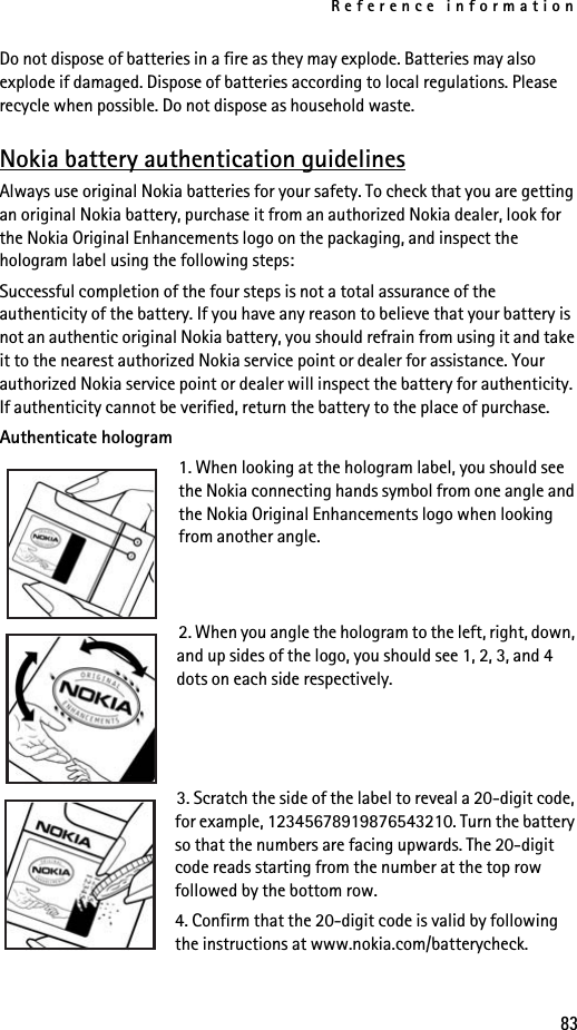Reference information83Do not dispose of batteries in a fire as they may explode. Batteries may also explode if damaged. Dispose of batteries according to local regulations. Please recycle when possible. Do not dispose as household waste.Nokia battery authentication guidelinesAlways use original Nokia batteries for your safety. To check that you are getting an original Nokia battery, purchase it from an authorized Nokia dealer, look for the Nokia Original Enhancements logo on the packaging, and inspect the hologram label using the following steps:Successful completion of the four steps is not a total assurance of the authenticity of the battery. If you have any reason to believe that your battery is not an authentic original Nokia battery, you should refrain from using it and take it to the nearest authorized Nokia service point or dealer for assistance. Your authorized Nokia service point or dealer will inspect the battery for authenticity. If authenticity cannot be verified, return the battery to the place of purchase. Authenticate hologram1. When looking at the hologram label, you should see the Nokia connecting hands symbol from one angle and the Nokia Original Enhancements logo when looking from another angle.2. When you angle the hologram to the left, right, down, and up sides of the logo, you should see 1, 2, 3, and 4 dots on each side respectively.3. Scratch the side of the label to reveal a 20-digit code, for example, 12345678919876543210. Turn the battery so that the numbers are facing upwards. The 20-digit code reads starting from the number at the top row followed by the bottom row.4. Confirm that the 20-digit code is valid by following the instructions at www.nokia.com/batterycheck.