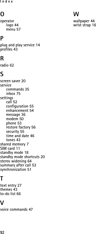 Index92Ooperatorlogo 44menu 57Pplug and play service 14profiles 43Rradio 62Sscreen saver 20servicecommands 35inbox 75settingscall 52configuration 55enhancement 54message 36modem 50phone 53restore factory 56security 55time and date 46tones 43shared memory 7SIM card 11standby mode 18standby mode shortcuts 20stereo widening 64summary after call 53synchronization 51Ttext entry 27themes 43to-do list 66Vvoice commands 47Wwallpaper 44wrist strap 16