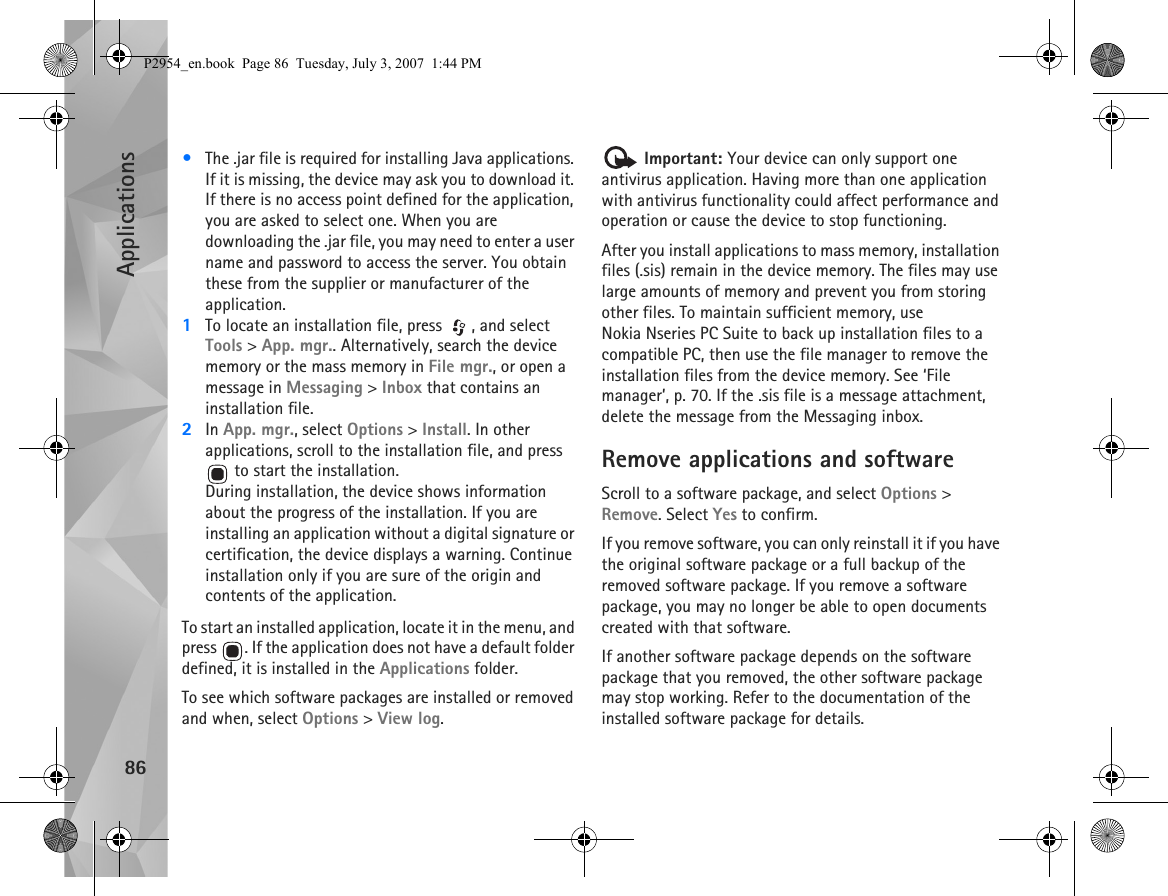 Applications86•The .jar file is required for installing Java applications. If it is missing, the device may ask you to download it. If there is no access point defined for the application, you are asked to select one. When you are downloading the .jar file, you may need to enter a user name and password to access the server. You obtain these from the supplier or manufacturer of the application.1To locate an installation file, press  , and select Tools &gt; App. mgr.. Alternatively, search the device memory or the mass memory in File mgr., or open a message in Messaging &gt; Inbox that contains an installation file.2In App. mgr., select Options &gt; Install. In other applications, scroll to the installation file, and press  to start the installation.During installation, the device shows information about the progress of the installation. If you are installing an application without a digital signature or certification, the device displays a warning. Continue installation only if you are sure of the origin and contents of the application.To start an installed application, locate it in the menu, and press  . If the application does not have a default folder defined, it is installed in the Applications folder.To see which software packages are installed or removed and when, select Options &gt; View log. Important: Your device can only support one antivirus application. Having more than one application with antivirus functionality could affect performance and operation or cause the device to stop functioning.After you install applications to mass memory, installation files (.sis) remain in the device memory. The files may use large amounts of memory and prevent you from storing other files. To maintain sufficient memory, use Nokia Nseries PC Suite to back up installation files to a compatible PC, then use the file manager to remove the installation files from the device memory. See ‘File manager’, p. 70. If the .sis file is a message attachment, delete the message from the Messaging inbox.Remove applications and softwareScroll to a software package, and select Options &gt; Remove. Select Yes to confirm.If you remove software, you can only reinstall it if you have the original software package or a full backup of the removed software package. If you remove a software package, you may no longer be able to open documents created with that software.If another software package depends on the software package that you removed, the other software package may stop working. Refer to the documentation of the installed software package for details.P2954_en.book  Page 86  Tuesday, July 3, 2007  1:44 PM