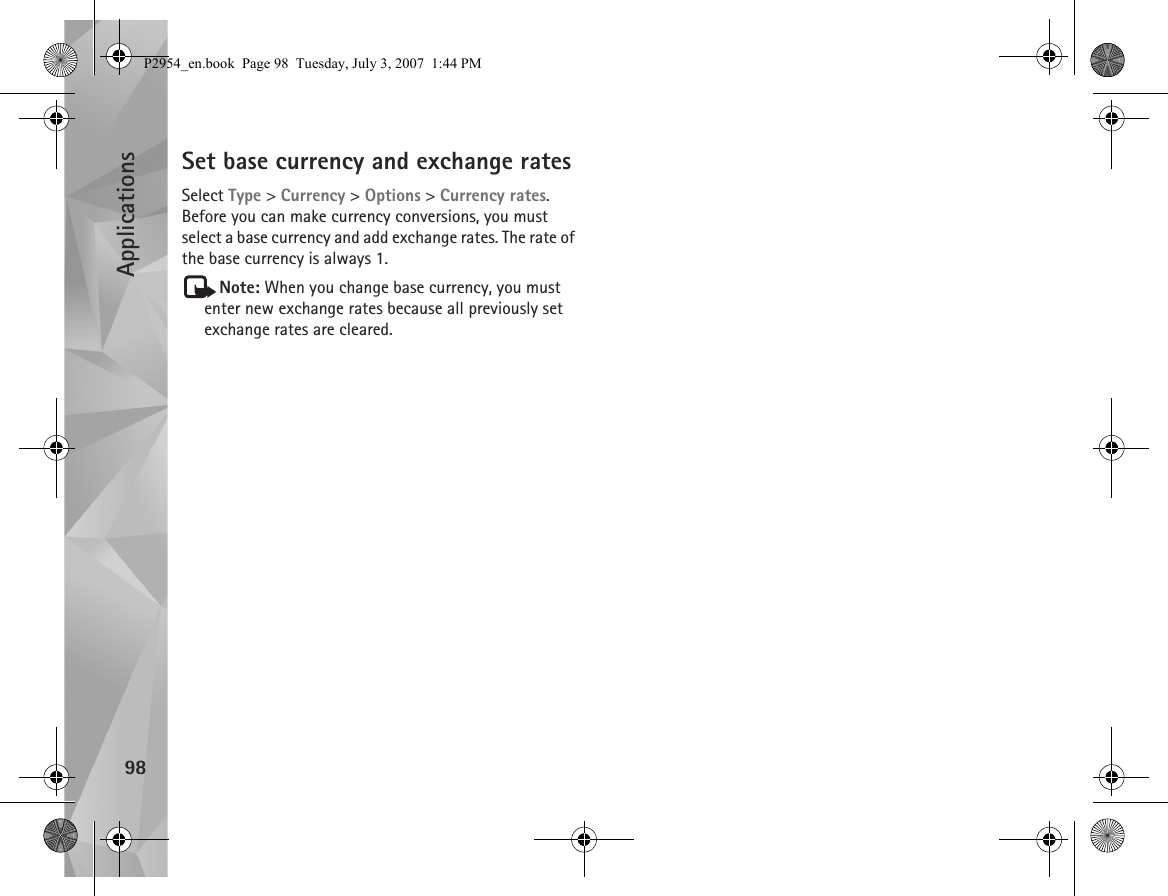 Applications98Set base currency and exchange ratesSelect Type &gt; Currency &gt; Options &gt; Currency rates. Before you can make currency conversions, you must select a base currency and add exchange rates. The rate of the base currency is always 1.Note: When you change base currency, you must enter new exchange rates because all previously set exchange rates are cleared.P2954_en.book  Page 98  Tuesday, July 3, 2007  1:44 PM