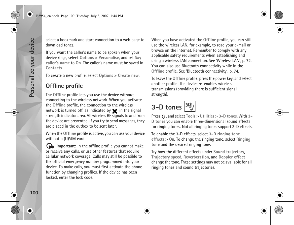 Personalize your device100select a bookmark and start connection to a web page to download tones.If you want the caller’s name to be spoken when your device rings, select Options &gt; Personalise, and set Say caller&apos;s name to On. The caller’s name must be saved in Contacts.To create a new profile, select Options &gt; Create new.Offline profileThe Offline profile lets you use the device without connecting to the wireless network. When you activate the Offline profile, the connection to the wireless network is turned off, as indicated by   in the signal strength indicator area. All wireless RF signals to and from the device are prevented. If you try to send messages, they are placed in the outbox to be sent later.When the Offline profile is active, you can use your device without a (U)SIM card. Important: In the offline profile you cannot make or receive any calls, or use other features that require cellular network coverage. Calls may still be possible to the official emergency number programmed into your device. To make calls, you must first activate the phone function by changing profiles. If the device has been locked, enter the lock code.When you have activated the Offline profile, you can still use the wireless LAN, for example, to read your e-mail or browse on the internet. Remember to comply with any applicable safety requirements when establishing and using a wireless LAN connection. See ‘Wireless LAN’, p. 72. You can also use Bluetooth connectivity while in the Offline profile. See ‘Bluetooth connectivity’, p. 74.To leave the Offline profile, press the power key, and select another profile. The device re-enables wireless transmissions (providing there is sufficient signal strength).3-D tones Press  , and select Tools &gt; Utilities &gt; 3-D tones. With 3-D tones you can enable three-dimensional sound effects for ringing tones. Not all ringing tones support 3-D effects.To enable the 3-D effects, select 3-D ringing tone effects &gt; On. To change the ringing tone, select Ringing tone and the desired ringing tone.Try how the different effects under Sound trajectory, Trajectory speed, Reverberation, and Doppler effect change the tone. These settings may not be available for all ringing tones and sound trajectories.P2954_en.book  Page 100  Tuesday, July 3, 2007  1:44 PM